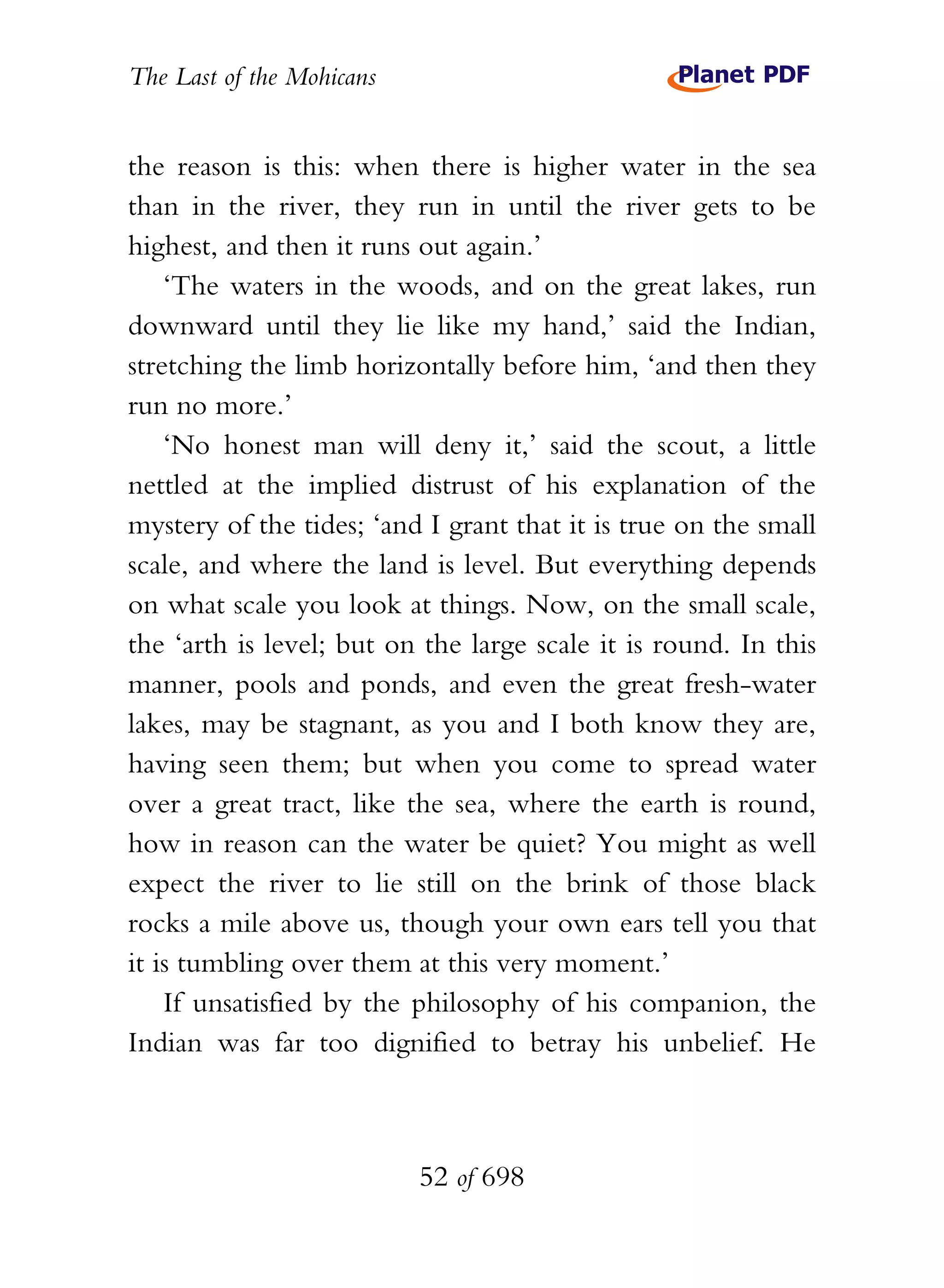 The Last of the Mohicans


the reason is this: when there is higher water in the sea
than in the river, they run in until the river gets to be
highest, and then it runs out again.’
    ‘The waters in the woods, and on the great lakes, run
downward until they lie like my hand,’ said the Indian,
stretching the limb horizontally before him, ‘and then they
run no more.’
    ‘No honest man will deny it,’ said the scout, a little
nettled at the implied distrust of his explanation of the
mystery of the tides; ‘and I grant that it is true on the small
scale, and where the land is level. But everything depends
on what scale you look at things. Now, on the small scale,
the ‘arth is level; but on the large scale it is round. In this
manner, pools and ponds, and even the great fresh-water
lakes, may be stagnant, as you and I both know they are,
having seen them; but when you come to spread water
over a great tract, like the sea, where the earth is round,
how in reason can the water be quiet? You might as well
expect the river to lie still on the brink of those black
rocks a mile above us, though your own ears tell you that
it is tumbling over them at this very moment.’
    If unsatisfied by the philosophy of his companion, the
Indian was far too dignified to betray his unbelief. He



                           52 of 698
 