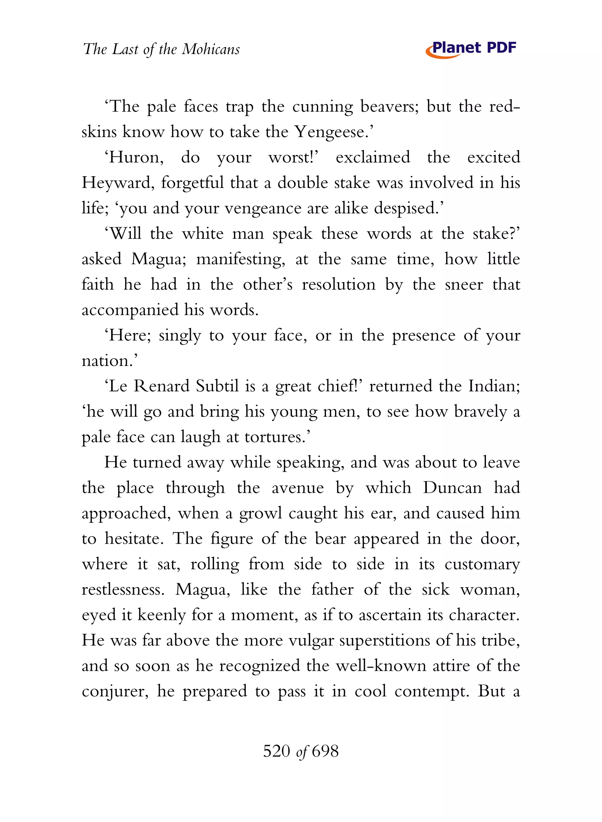 The Last of the Mohicans


    ‘The pale faces trap the cunning beavers; but the red-
skins know how to take the Yengeese.’
    ‘Huron, do your worst!’ exclaimed the excited
Heyward, forgetful that a double stake was involved in his
life; ‘you and your vengeance are alike despised.’
    ‘Will the white man speak these words at the stake?’
asked Magua; manifesting, at the same time, how little
faith he had in the other’s resolution by the sneer that
accompanied his words.
    ‘Here; singly to your face, or in the presence of your
nation.’
    ‘Le Renard Subtil is a great chief!’ returned the Indian;
‘he will go and bring his young men, to see how bravely a
pale face can laugh at tortures.’
    He turned away while speaking, and was about to leave
the place through the avenue by which Duncan had
approached, when a growl caught his ear, and caused him
to hesitate. The figure of the bear appeared in the door,
where it sat, rolling from side to side in its customary
restlessness. Magua, like the father of the sick woman,
eyed it keenly for a moment, as if to ascertain its character.
He was far above the more vulgar superstitions of his tribe,
and so soon as he recognized the well-known attire of the
conjurer, he prepared to pass it in cool contempt. But a


                           520 of 698
 