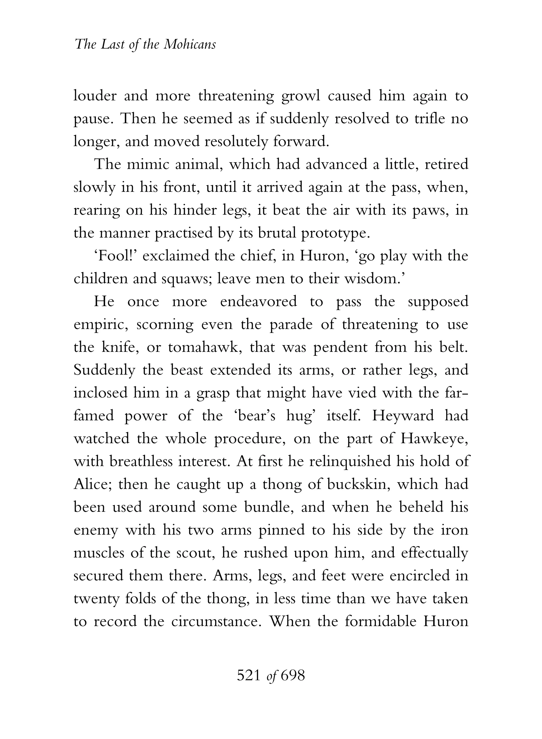 The Last of the Mohicans


louder and more threatening growl caused him again to
pause. Then he seemed as if suddenly resolved to trifle no
longer, and moved resolutely forward.
   The mimic animal, which had advanced a little, retired
slowly in his front, until it arrived again at the pass, when,
rearing on his hinder legs, it beat the air with its paws, in
the manner practised by its brutal prototype.
   ‘Fool!’ exclaimed the chief, in Huron, ‘go play with the
children and squaws; leave men to their wisdom.’
   He once more endeavored to pass the supposed
empiric, scorning even the parade of threatening to use
the knife, or tomahawk, that was pendent from his belt.
Suddenly the beast extended its arms, or rather legs, and
inclosed him in a grasp that might have vied with the far-
famed power of the ‘bear’s hug’ itself. Heyward had
watched the whole procedure, on the part of Hawkeye,
with breathless interest. At first he relinquished his hold of
Alice; then he caught up a thong of buckskin, which had
been used around some bundle, and when he beheld his
enemy with his two arms pinned to his side by the iron
muscles of the scout, he rushed upon him, and effectually
secured them there. Arms, legs, and feet were encircled in
twenty folds of the thong, in less time than we have taken
to record the circumstance. When the formidable Huron


                           521 of 698
 