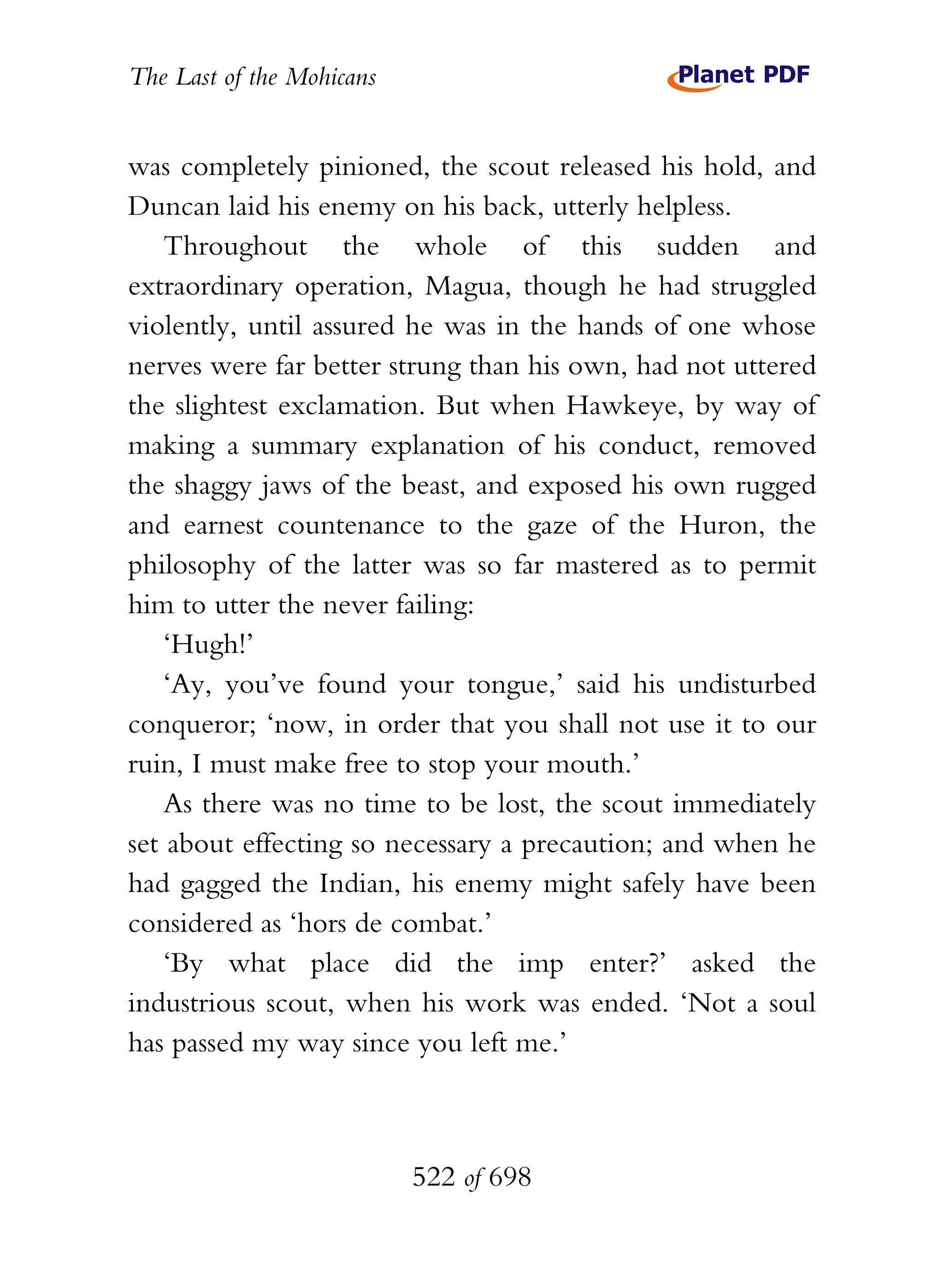 The Last of the Mohicans


was completely pinioned, the scout released his hold, and
Duncan laid his enemy on his back, utterly helpless.
    Throughout the whole of this sudden and
extraordinary operation, Magua, though he had struggled
violently, until assured he was in the hands of one whose
nerves were far better strung than his own, had not uttered
the slightest exclamation. But when Hawkeye, by way of
making a summary explanation of his conduct, removed
the shaggy jaws of the beast, and exposed his own rugged
and earnest countenance to the gaze of the Huron, the
philosophy of the latter was so far mastered as to permit
him to utter the never failing:
    ‘Hugh!’
    ‘Ay, you’ve found your tongue,’ said his undisturbed
conqueror; ‘now, in order that you shall not use it to our
ruin, I must make free to stop your mouth.’
    As there was no time to be lost, the scout immediately
set about effecting so necessary a precaution; and when he
had gagged the Indian, his enemy might safely have been
considered as ‘hors de combat.’
    ‘By what place did the imp enter?’ asked the
industrious scout, when his work was ended. ‘Not a soul
has passed my way since you left me.’



                           522 of 698
 