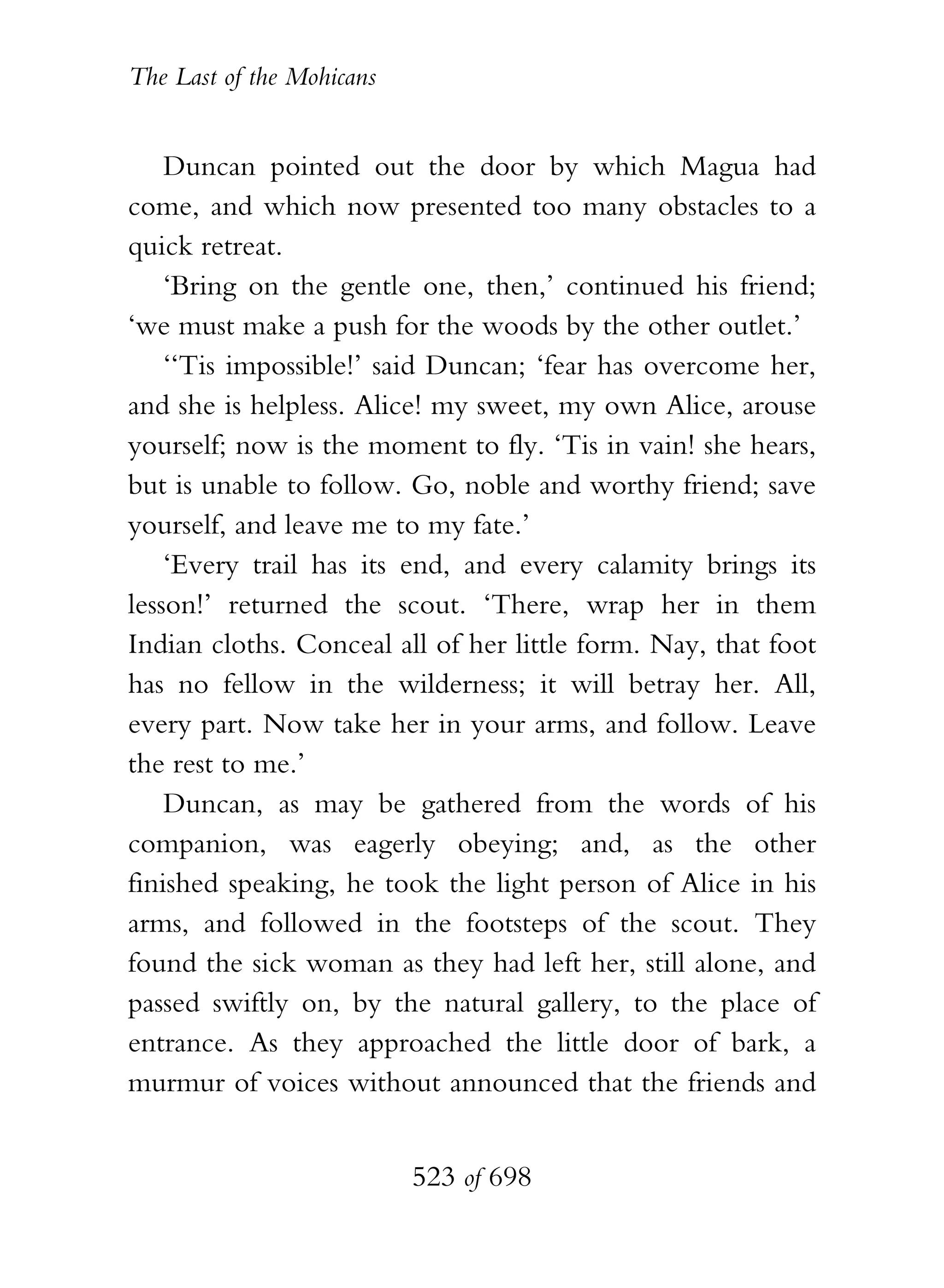The Last of the Mohicans


    Duncan pointed out the door by which Magua had
come, and which now presented too many obstacles to a
quick retreat.
    ‘Bring on the gentle one, then,’ continued his friend;
‘we must make a push for the woods by the other outlet.’
    ‘‘Tis impossible!’ said Duncan; ‘fear has overcome her,
and she is helpless. Alice! my sweet, my own Alice, arouse
yourself; now is the moment to fly. ‘Tis in vain! she hears,
but is unable to follow. Go, noble and worthy friend; save
yourself, and leave me to my fate.’
    ‘Every trail has its end, and every calamity brings its
lesson!’ returned the scout. ‘There, wrap her in them
Indian cloths. Conceal all of her little form. Nay, that foot
has no fellow in the wilderness; it will betray her. All,
every part. Now take her in your arms, and follow. Leave
the rest to me.’
    Duncan, as may be gathered from the words of his
companion, was eagerly obeying; and, as the other
finished speaking, he took the light person of Alice in his
arms, and followed in the footsteps of the scout. They
found the sick woman as they had left her, still alone, and
passed swiftly on, by the natural gallery, to the place of
entrance. As they approached the little door of bark, a
murmur of voices without announced that the friends and


                           523 of 698
 