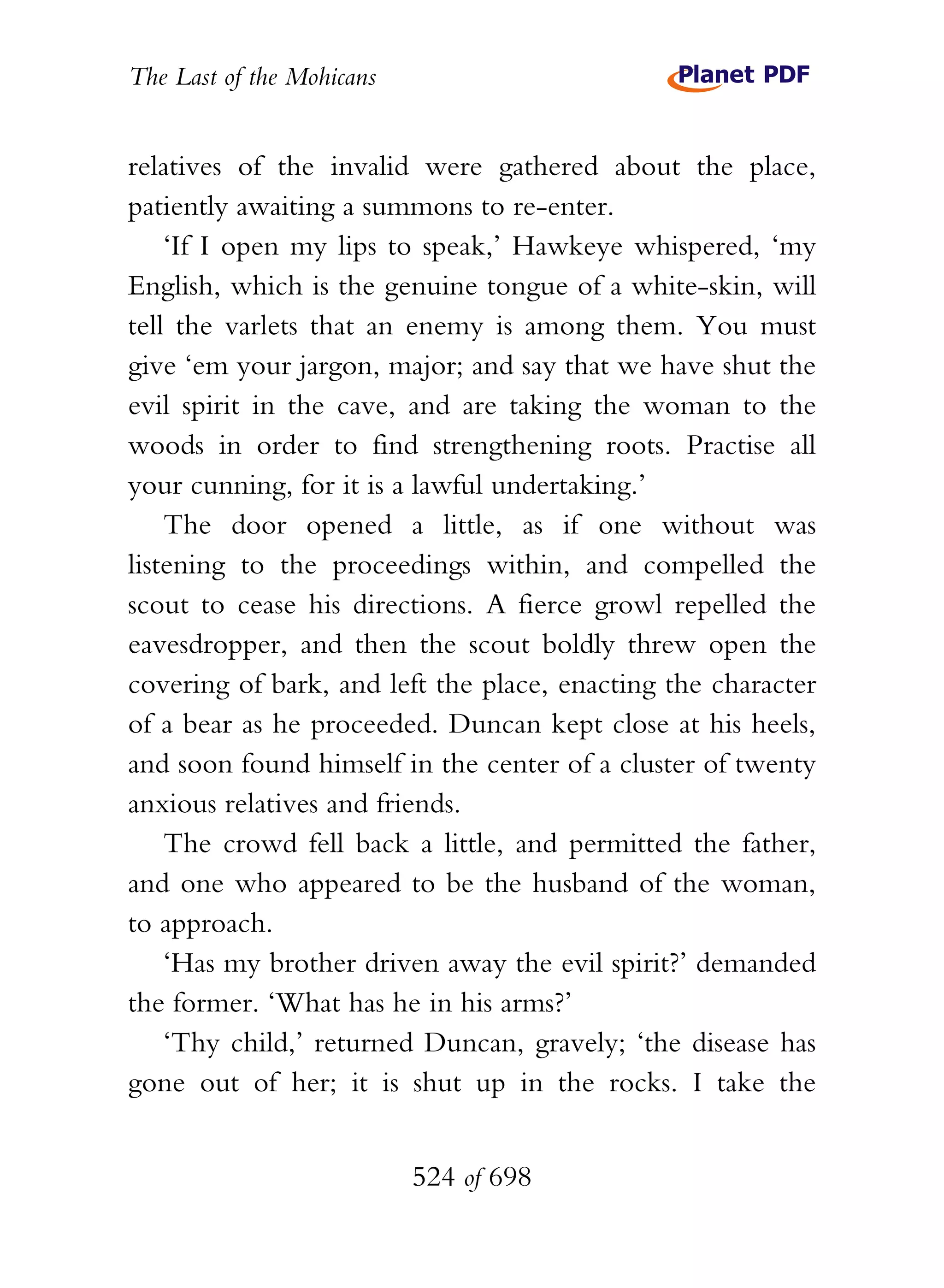 The Last of the Mohicans


relatives of the invalid were gathered about the place,
patiently awaiting a summons to re-enter.
    ‘If I open my lips to speak,’ Hawkeye whispered, ‘my
English, which is the genuine tongue of a white-skin, will
tell the varlets that an enemy is among them. You must
give ‘em your jargon, major; and say that we have shut the
evil spirit in the cave, and are taking the woman to the
woods in order to find strengthening roots. Practise all
your cunning, for it is a lawful undertaking.’
    The door opened a little, as if one without was
listening to the proceedings within, and compelled the
scout to cease his directions. A fierce growl repelled the
eavesdropper, and then the scout boldly threw open the
covering of bark, and left the place, enacting the character
of a bear as he proceeded. Duncan kept close at his heels,
and soon found himself in the center of a cluster of twenty
anxious relatives and friends.
    The crowd fell back a little, and permitted the father,
and one who appeared to be the husband of the woman,
to approach.
    ‘Has my brother driven away the evil spirit?’ demanded
the former. ‘What has he in his arms?’
    ‘Thy child,’ returned Duncan, gravely; ‘the disease has
gone out of her; it is shut up in the rocks. I take the


                           524 of 698
 