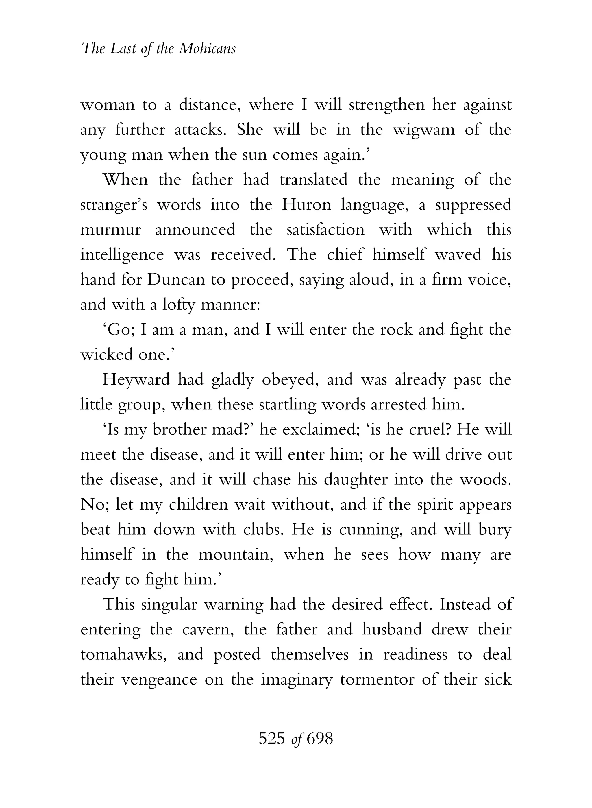 The Last of the Mohicans


woman to a distance, where I will strengthen her against
any further attacks. She will be in the wigwam of the
young man when the sun comes again.’
    When the father had translated the meaning of the
stranger’s words into the Huron language, a suppressed
murmur announced the satisfaction with which this
intelligence was received. The chief himself waved his
hand for Duncan to proceed, saying aloud, in a firm voice,
and with a lofty manner:
    ‘Go; I am a man, and I will enter the rock and fight the
wicked one.’
    Heyward had gladly obeyed, and was already past the
little group, when these startling words arrested him.
    ‘Is my brother mad?’ he exclaimed; ‘is he cruel? He will
meet the disease, and it will enter him; or he will drive out
the disease, and it will chase his daughter into the woods.
No; let my children wait without, and if the spirit appears
beat him down with clubs. He is cunning, and will bury
himself in the mountain, when he sees how many are
ready to fight him.’
    This singular warning had the desired effect. Instead of
entering the cavern, the father and husband drew their
tomahawks, and posted themselves in readiness to deal
their vengeance on the imaginary tormentor of their sick


                           525 of 698
 