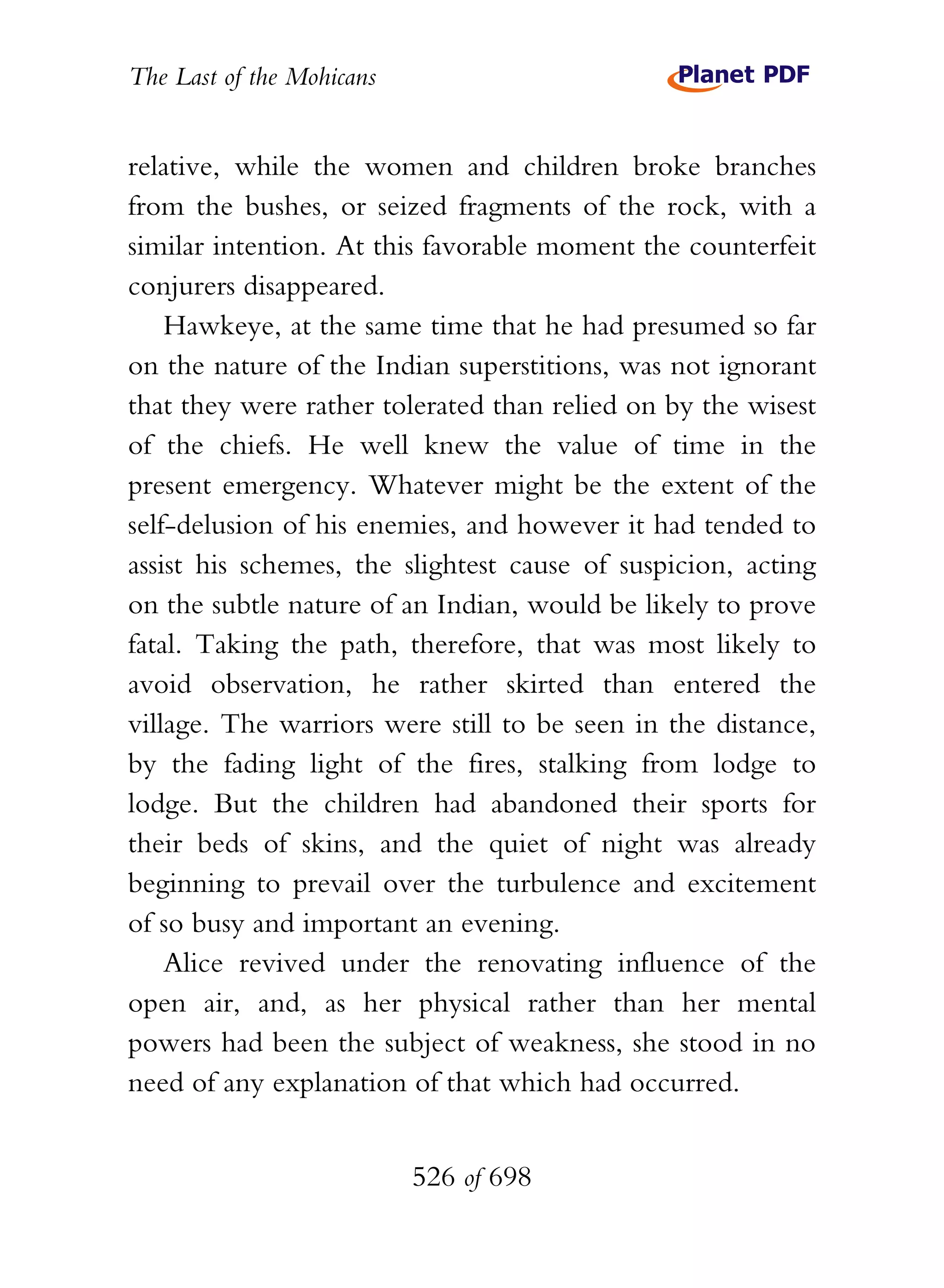The Last of the Mohicans


relative, while the women and children broke branches
from the bushes, or seized fragments of the rock, with a
similar intention. At this favorable moment the counterfeit
conjurers disappeared.
    Hawkeye, at the same time that he had presumed so far
on the nature of the Indian superstitions, was not ignorant
that they were rather tolerated than relied on by the wisest
of the chiefs. He well knew the value of time in the
present emergency. Whatever might be the extent of the
self-delusion of his enemies, and however it had tended to
assist his schemes, the slightest cause of suspicion, acting
on the subtle nature of an Indian, would be likely to prove
fatal. Taking the path, therefore, that was most likely to
avoid observation, he rather skirted than entered the
village. The warriors were still to be seen in the distance,
by the fading light of the fires, stalking from lodge to
lodge. But the children had abandoned their sports for
their beds of skins, and the quiet of night was already
beginning to prevail over the turbulence and excitement
of so busy and important an evening.
    Alice revived under the renovating influence of the
open air, and, as her physical rather than her mental
powers had been the subject of weakness, she stood in no
need of any explanation of that which had occurred.


                           526 of 698
 