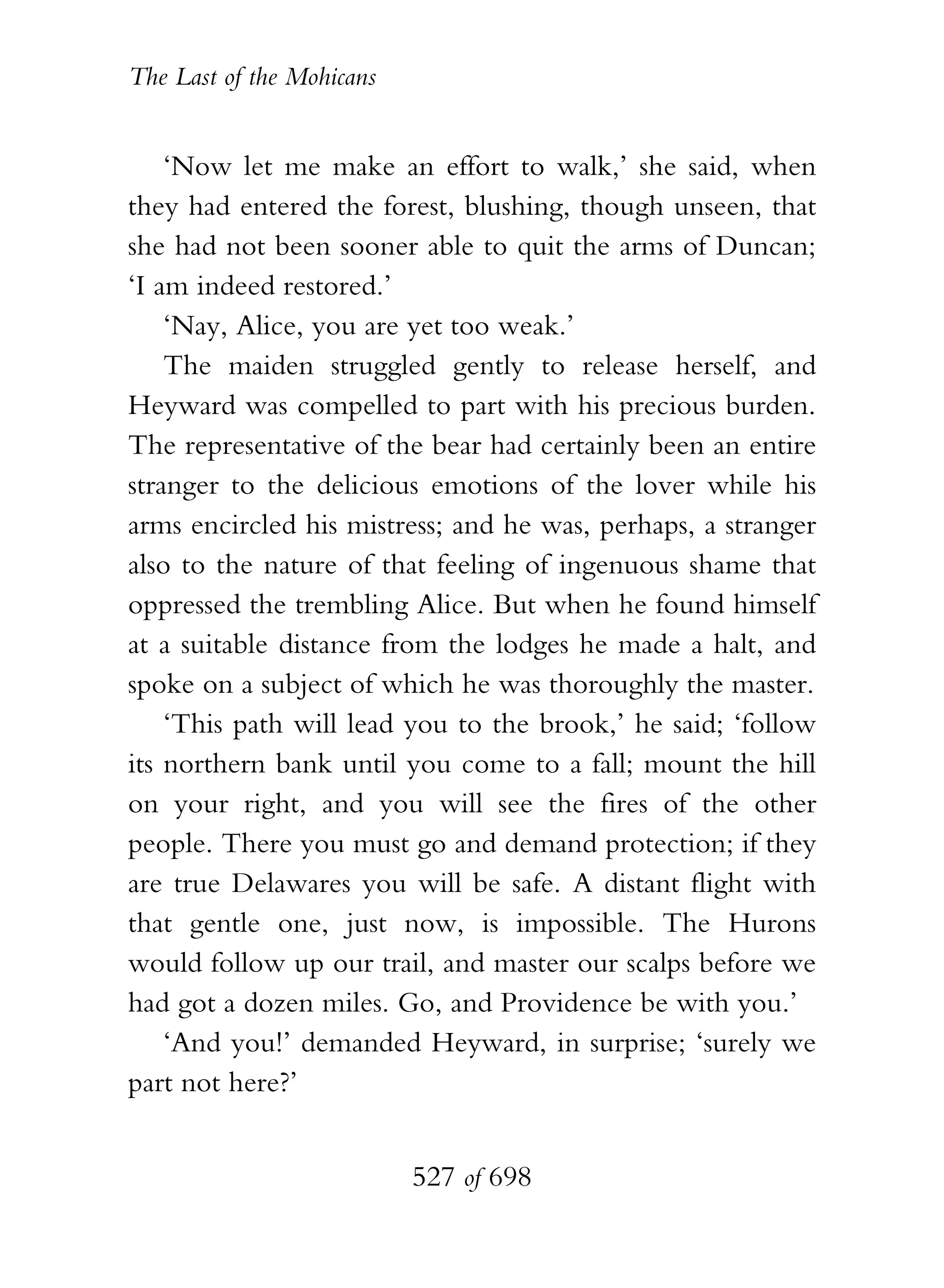 The Last of the Mohicans


    ‘Now let me make an effort to walk,’ she said, when
they had entered the forest, blushing, though unseen, that
she had not been sooner able to quit the arms of Duncan;
‘I am indeed restored.’
    ‘Nay, Alice, you are yet too weak.’
    The maiden struggled gently to release herself, and
Heyward was compelled to part with his precious burden.
The representative of the bear had certainly been an entire
stranger to the delicious emotions of the lover while his
arms encircled his mistress; and he was, perhaps, a stranger
also to the nature of that feeling of ingenuous shame that
oppressed the trembling Alice. But when he found himself
at a suitable distance from the lodges he made a halt, and
spoke on a subject of which he was thoroughly the master.
    ‘This path will lead you to the brook,’ he said; ‘follow
its northern bank until you come to a fall; mount the hill
on your right, and you will see the fires of the other
people. There you must go and demand protection; if they
are true Delawares you will be safe. A distant flight with
that gentle one, just now, is impossible. The Hurons
would follow up our trail, and master our scalps before we
had got a dozen miles. Go, and Providence be with you.’
    ‘And you!’ demanded Heyward, in surprise; ‘surely we
part not here?’


                           527 of 698
 