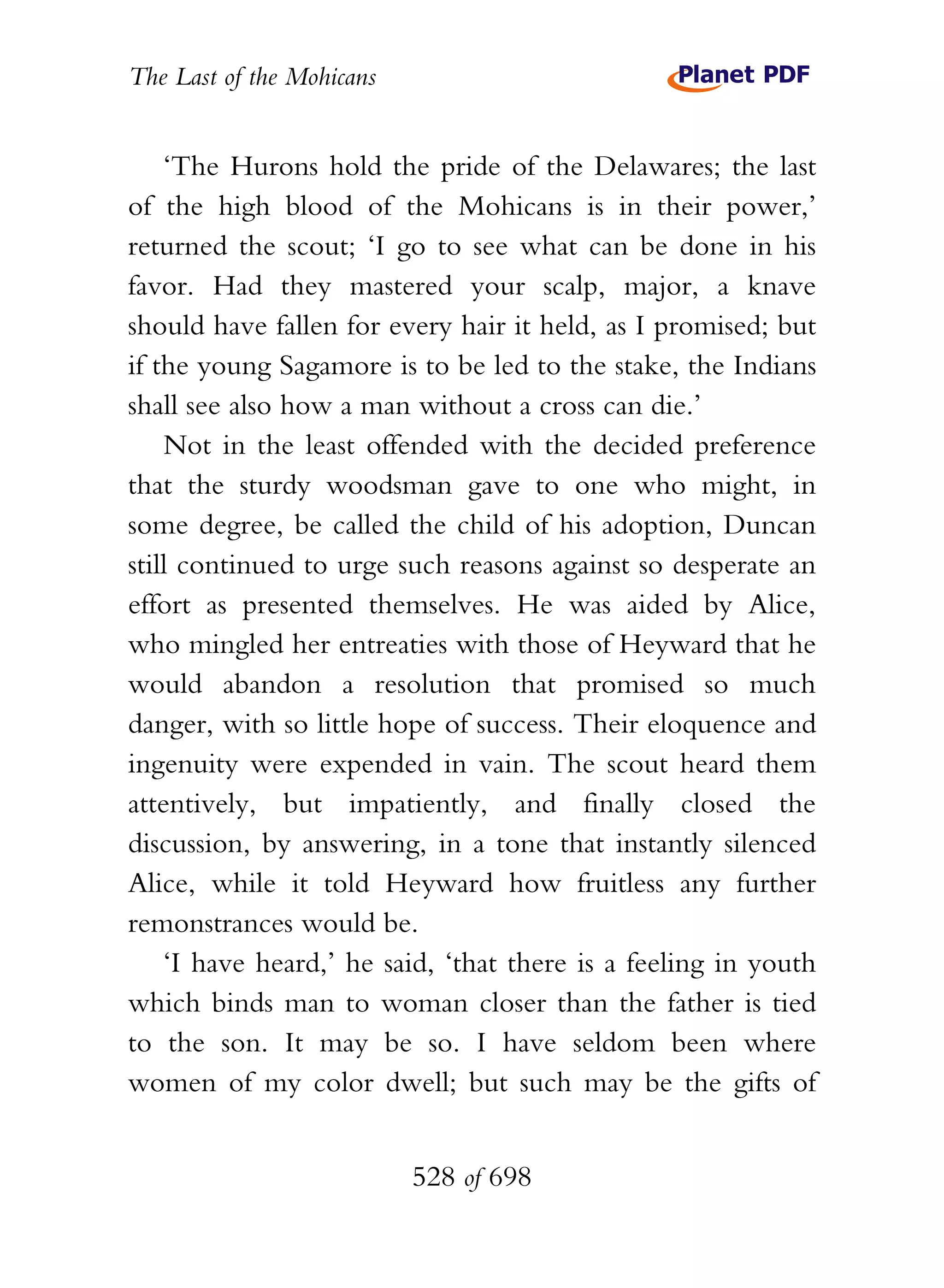 The Last of the Mohicans


    ‘The Hurons hold the pride of the Delawares; the last
of the high blood of the Mohicans is in their power,’
returned the scout; ‘I go to see what can be done in his
favor. Had they mastered your scalp, major, a knave
should have fallen for every hair it held, as I promised; but
if the young Sagamore is to be led to the stake, the Indians
shall see also how a man without a cross can die.’
    Not in the least offended with the decided preference
that the sturdy woodsman gave to one who might, in
some degree, be called the child of his adoption, Duncan
still continued to urge such reasons against so desperate an
effort as presented themselves. He was aided by Alice,
who mingled her entreaties with those of Heyward that he
would abandon a resolution that promised so much
danger, with so little hope of success. Their eloquence and
ingenuity were expended in vain. The scout heard them
attentively, but impatiently, and finally closed the
discussion, by answering, in a tone that instantly silenced
Alice, while it told Heyward how fruitless any further
remonstrances would be.
    ‘I have heard,’ he said, ‘that there is a feeling in youth
which binds man to woman closer than the father is tied
to the son. It may be so. I have seldom been where
women of my color dwell; but such may be the gifts of


                           528 of 698
 