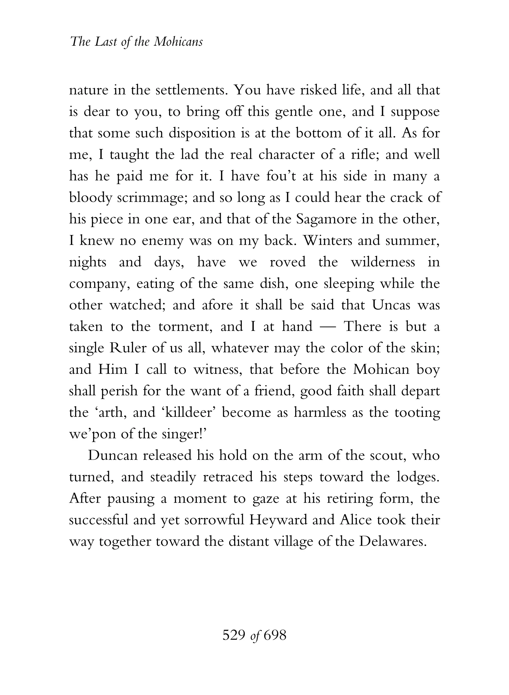The Last of the Mohicans


nature in the settlements. You have risked life, and all that
is dear to you, to bring off this gentle one, and I suppose
that some such disposition is at the bottom of it all. As for
me, I taught the lad the real character of a rifle; and well
has he paid me for it. I have fou’t at his side in many a
bloody scrimmage; and so long as I could hear the crack of
his piece in one ear, and that of the Sagamore in the other,
I knew no enemy was on my back. Winters and summer,
nights and days, have we roved the wilderness in
company, eating of the same dish, one sleeping while the
other watched; and afore it shall be said that Uncas was
taken to the torment, and I at hand — There is but a
single Ruler of us all, whatever may the color of the skin;
and Him I call to witness, that before the Mohican boy
shall perish for the want of a friend, good faith shall depart
the ‘arth, and ‘killdeer’ become as harmless as the tooting
we’pon of the singer!’
    Duncan released his hold on the arm of the scout, who
turned, and steadily retraced his steps toward the lodges.
After pausing a moment to gaze at his retiring form, the
successful and yet sorrowful Heyward and Alice took their
way together toward the distant village of the Delawares.




                           529 of 698
 