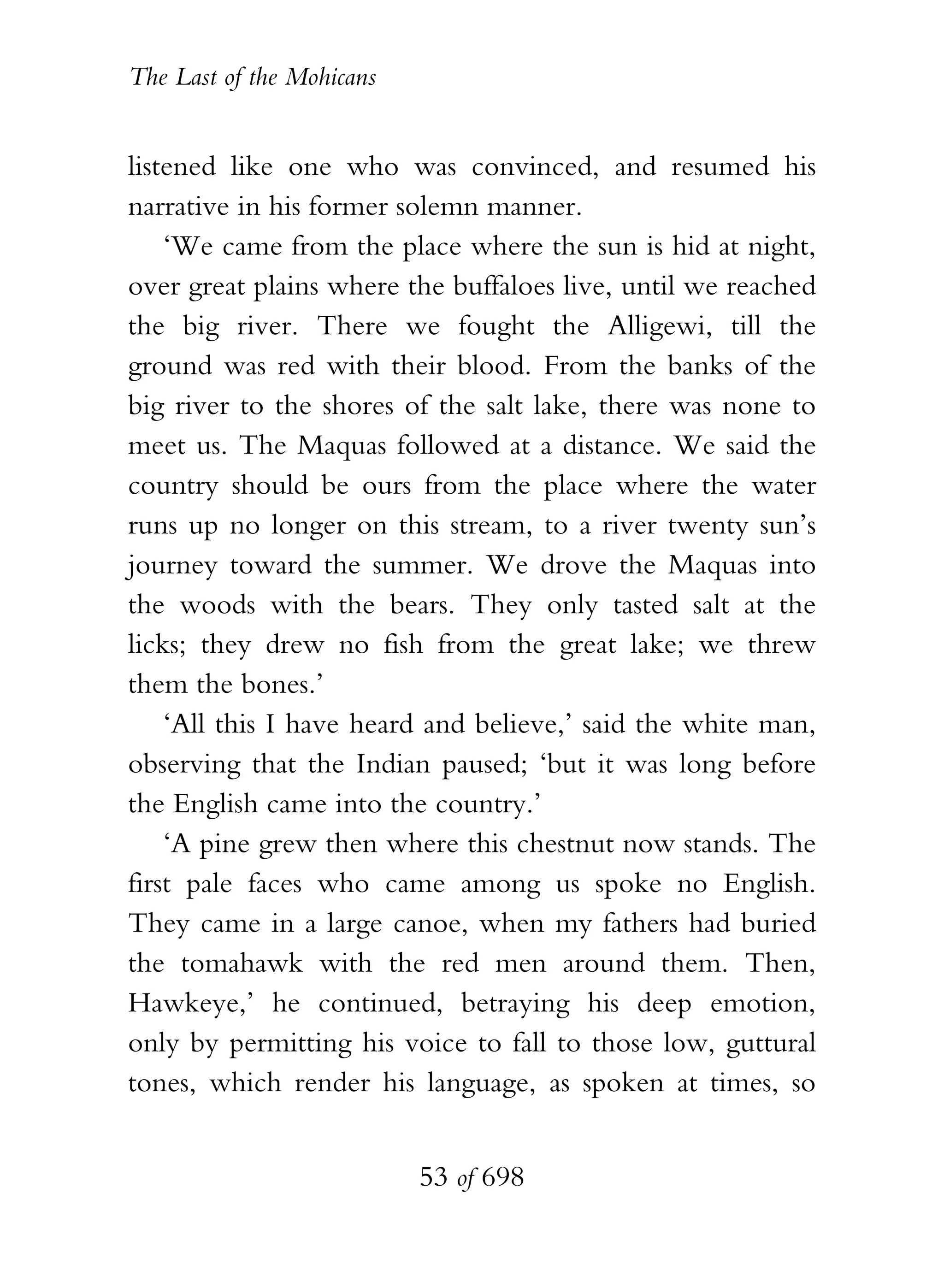 The Last of the Mohicans


listened like one who was convinced, and resumed his
narrative in his former solemn manner.
    ‘We came from the place where the sun is hid at night,
over great plains where the buffaloes live, until we reached
the big river. There we fought the Alligewi, till the
ground was red with their blood. From the banks of the
big river to the shores of the salt lake, there was none to
meet us. The Maquas followed at a distance. We said the
country should be ours from the place where the water
runs up no longer on this stream, to a river twenty sun’s
journey toward the summer. We drove the Maquas into
the woods with the bears. They only tasted salt at the
licks; they drew no fish from the great lake; we threw
them the bones.’
    ‘All this I have heard and believe,’ said the white man,
observing that the Indian paused; ‘but it was long before
the English came into the country.’
    ‘A pine grew then where this chestnut now stands. The
first pale faces who came among us spoke no English.
They came in a large canoe, when my fathers had buried
the tomahawk with the red men around them. Then,
Hawkeye,’ he continued, betraying his deep emotion,
only by permitting his voice to fall to those low, guttural
tones, which render his language, as spoken at times, so


                           53 of 698
 