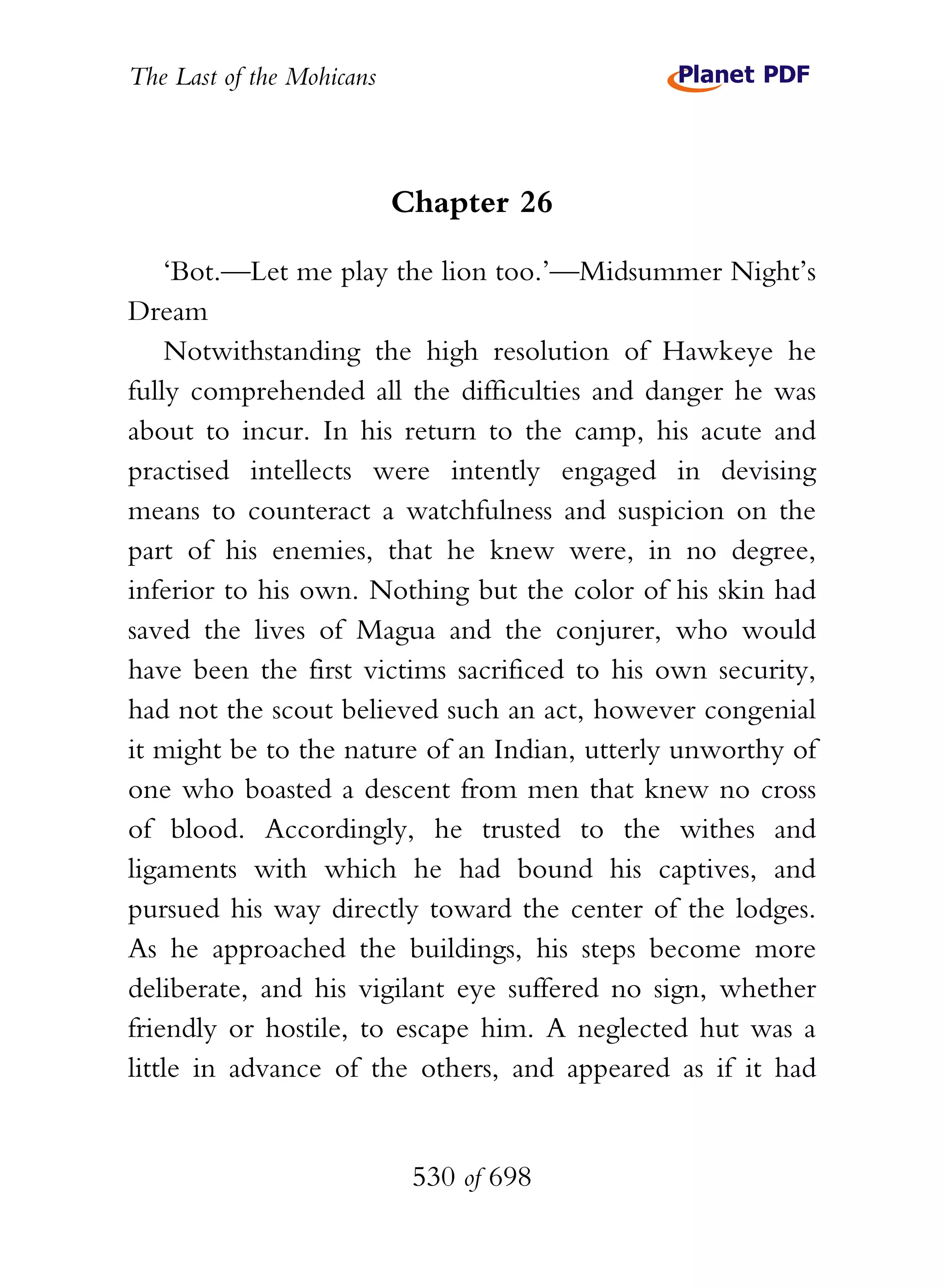 The Last of the Mohicans



                           Chapter 26

    ‘Bot.—Let me play the lion too.’—Midsummer Night’s
Dream
    Notwithstanding the high resolution of Hawkeye he
fully comprehended all the difficulties and danger he was
about to incur. In his return to the camp, his acute and
practised intellects were intently engaged in devising
means to counteract a watchfulness and suspicion on the
part of his enemies, that he knew were, in no degree,
inferior to his own. Nothing but the color of his skin had
saved the lives of Magua and the conjurer, who would
have been the first victims sacrificed to his own security,
had not the scout believed such an act, however congenial
it might be to the nature of an Indian, utterly unworthy of
one who boasted a descent from men that knew no cross
of blood. Accordingly, he trusted to the withes and
ligaments with which he had bound his captives, and
pursued his way directly toward the center of the lodges.
As he approached the buildings, his steps become more
deliberate, and his vigilant eye suffered no sign, whether
friendly or hostile, to escape him. A neglected hut was a
little in advance of the others, and appeared as if it had


                            530 of 698
 
