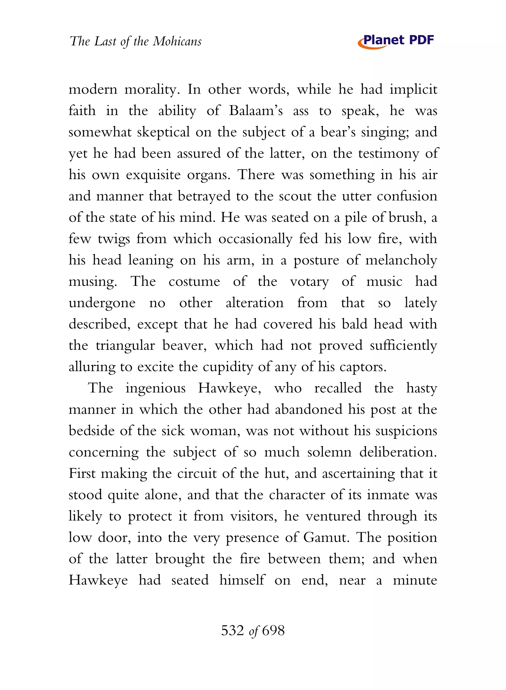 The Last of the Mohicans


modern morality. In other words, while he had implicit
faith in the ability of Balaam’s ass to speak, he was
somewhat skeptical on the subject of a bear’s singing; and
yet he had been assured of the latter, on the testimony of
his own exquisite organs. There was something in his air
and manner that betrayed to the scout the utter confusion
of the state of his mind. He was seated on a pile of brush, a
few twigs from which occasionally fed his low fire, with
his head leaning on his arm, in a posture of melancholy
musing. The costume of the votary of music had
undergone no other alteration from that so lately
described, except that he had covered his bald head with
the triangular beaver, which had not proved sufficiently
alluring to excite the cupidity of any of his captors.
    The ingenious Hawkeye, who recalled the hasty
manner in which the other had abandoned his post at the
bedside of the sick woman, was not without his suspicions
concerning the subject of so much solemn deliberation.
First making the circuit of the hut, and ascertaining that it
stood quite alone, and that the character of its inmate was
likely to protect it from visitors, he ventured through its
low door, into the very presence of Gamut. The position
of the latter brought the fire between them; and when
Hawkeye had seated himself on end, near a minute


                           532 of 698
 