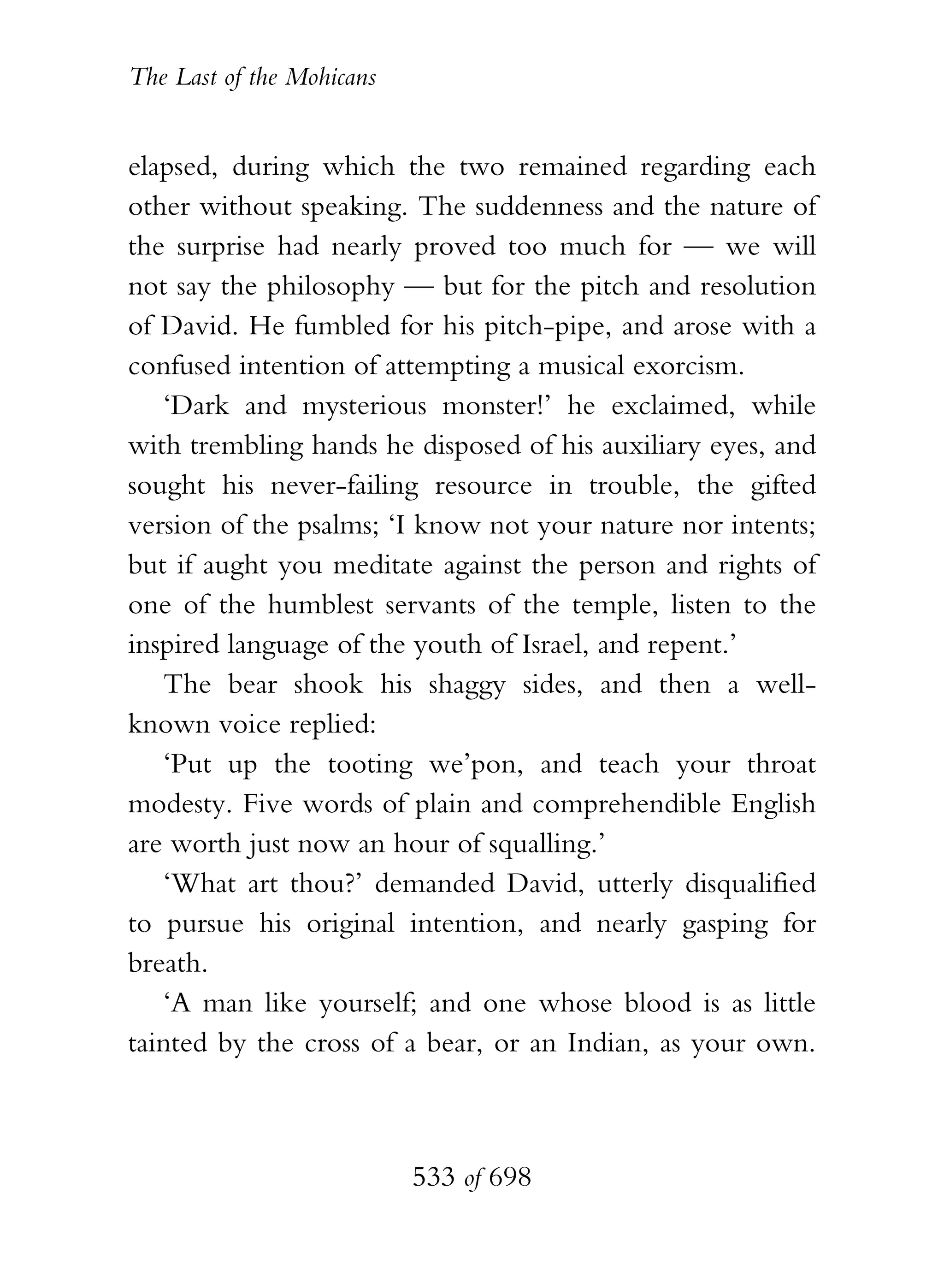The Last of the Mohicans


elapsed, during which the two remained regarding each
other without speaking. The suddenness and the nature of
the surprise had nearly proved too much for — we will
not say the philosophy — but for the pitch and resolution
of David. He fumbled for his pitch-pipe, and arose with a
confused intention of attempting a musical exorcism.
   ‘Dark and mysterious monster!’ he exclaimed, while
with trembling hands he disposed of his auxiliary eyes, and
sought his never-failing resource in trouble, the gifted
version of the psalms; ‘I know not your nature nor intents;
but if aught you meditate against the person and rights of
one of the humblest servants of the temple, listen to the
inspired language of the youth of Israel, and repent.’
   The bear shook his shaggy sides, and then a well-
known voice replied:
   ‘Put up the tooting we’pon, and teach your throat
modesty. Five words of plain and comprehendible English
are worth just now an hour of squalling.’
   ‘What art thou?’ demanded David, utterly disqualified
to pursue his original intention, and nearly gasping for
breath.
   ‘A man like yourself; and one whose blood is as little
tainted by the cross of a bear, or an Indian, as your own.



                           533 of 698
 