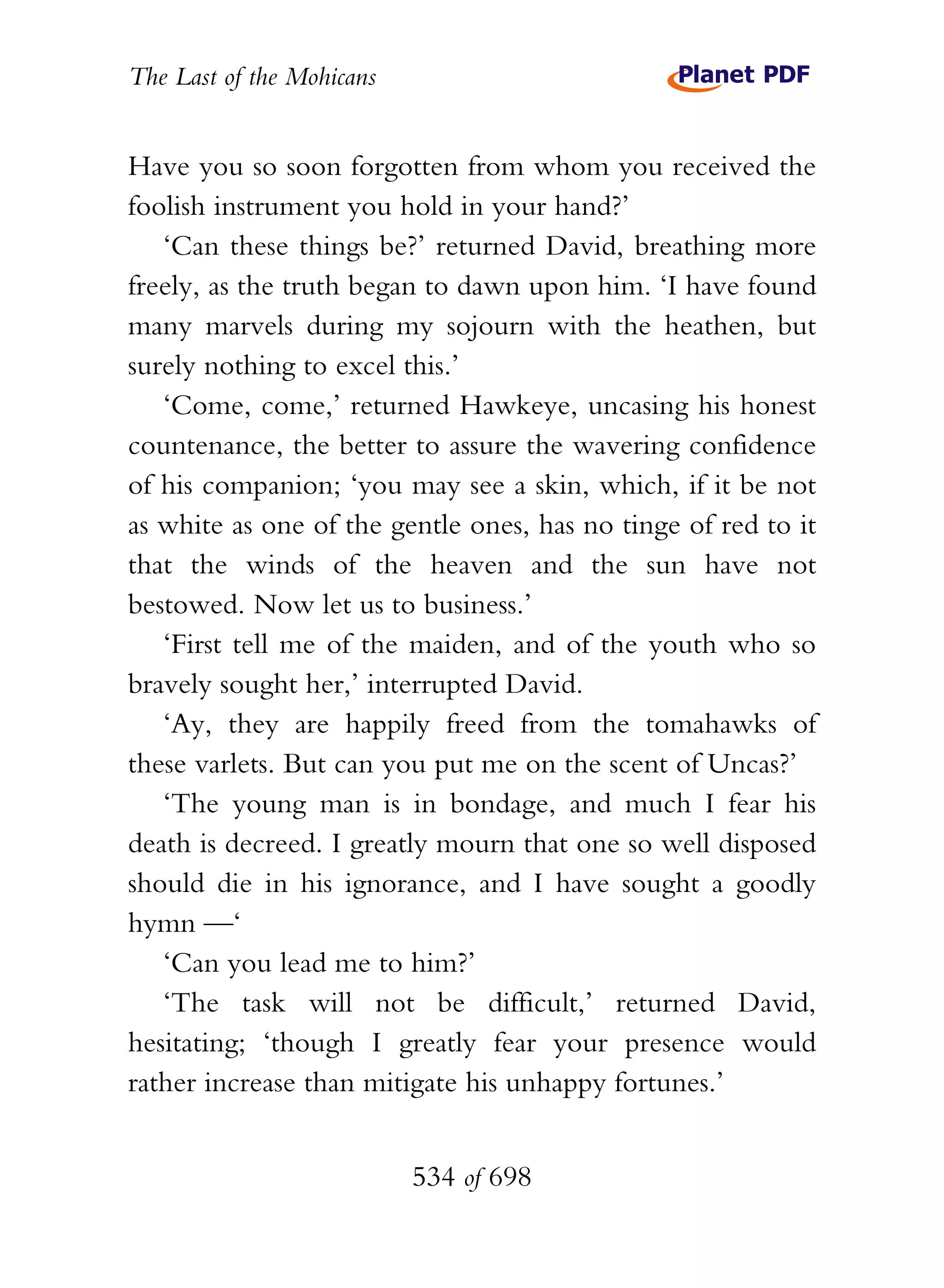 The Last of the Mohicans


Have you so soon forgotten from whom you received the
foolish instrument you hold in your hand?’
   ‘Can these things be?’ returned David, breathing more
freely, as the truth began to dawn upon him. ‘I have found
many marvels during my sojourn with the heathen, but
surely nothing to excel this.’
   ‘Come, come,’ returned Hawkeye, uncasing his honest
countenance, the better to assure the wavering confidence
of his companion; ‘you may see a skin, which, if it be not
as white as one of the gentle ones, has no tinge of red to it
that the winds of the heaven and the sun have not
bestowed. Now let us to business.’
   ‘First tell me of the maiden, and of the youth who so
bravely sought her,’ interrupted David.
   ‘Ay, they are happily freed from the tomahawks of
these varlets. But can you put me on the scent of Uncas?’
   ‘The young man is in bondage, and much I fear his
death is decreed. I greatly mourn that one so well disposed
should die in his ignorance, and I have sought a goodly
hymn —‘
   ‘Can you lead me to him?’
   ‘The task will not be difficult,’ returned David,
hesitating; ‘though I greatly fear your presence would
rather increase than mitigate his unhappy fortunes.’


                           534 of 698
 