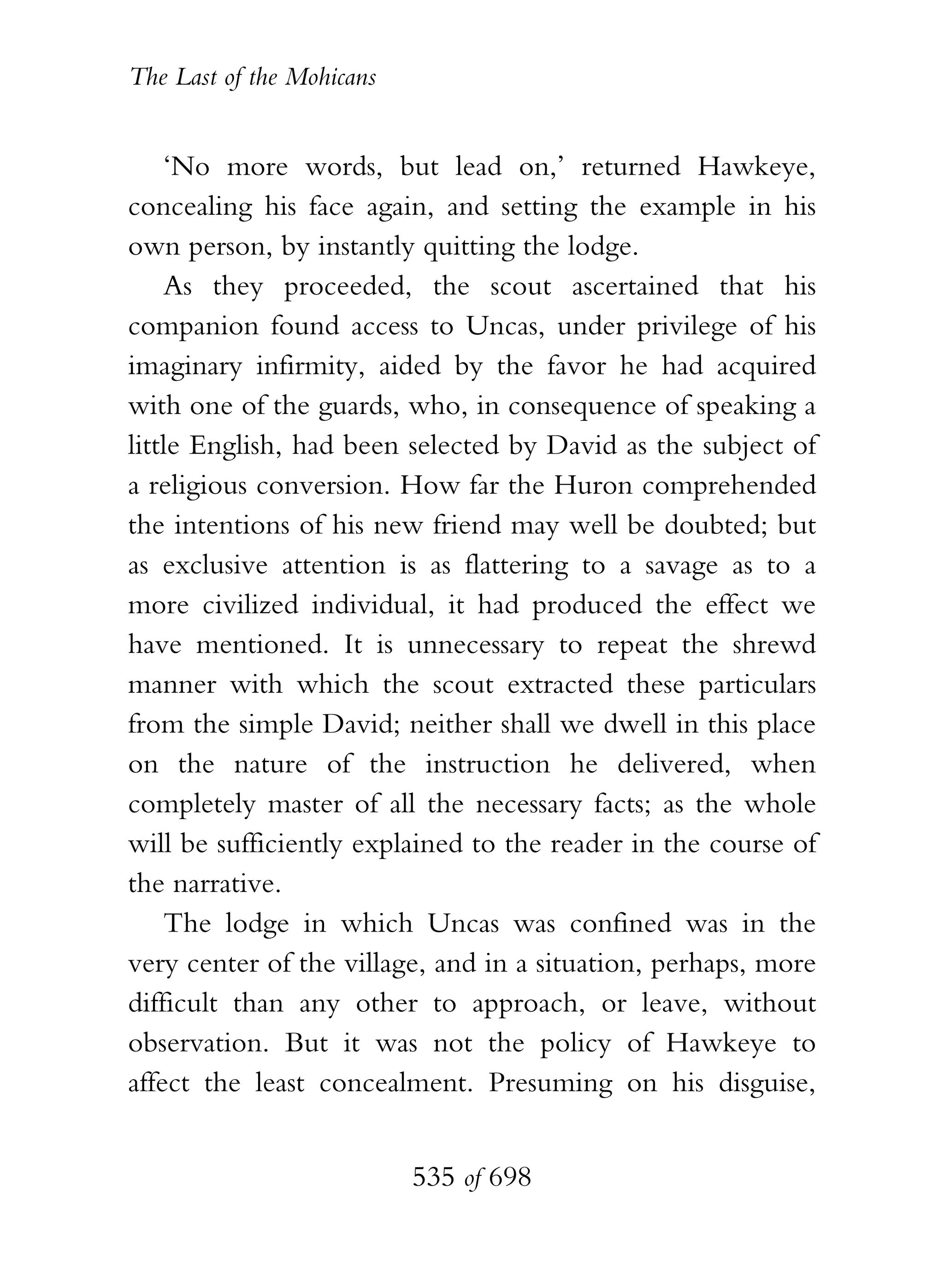 The Last of the Mohicans


    ‘No more words, but lead on,’ returned Hawkeye,
concealing his face again, and setting the example in his
own person, by instantly quitting the lodge.
    As they proceeded, the scout ascertained that his
companion found access to Uncas, under privilege of his
imaginary infirmity, aided by the favor he had acquired
with one of the guards, who, in consequence of speaking a
little English, had been selected by David as the subject of
a religious conversion. How far the Huron comprehended
the intentions of his new friend may well be doubted; but
as exclusive attention is as flattering to a savage as to a
more civilized individual, it had produced the effect we
have mentioned. It is unnecessary to repeat the shrewd
manner with which the scout extracted these particulars
from the simple David; neither shall we dwell in this place
on the nature of the instruction he delivered, when
completely master of all the necessary facts; as the whole
will be sufficiently explained to the reader in the course of
the narrative.
    The lodge in which Uncas was confined was in the
very center of the village, and in a situation, perhaps, more
difficult than any other to approach, or leave, without
observation. But it was not the policy of Hawkeye to
affect the least concealment. Presuming on his disguise,


                           535 of 698
 