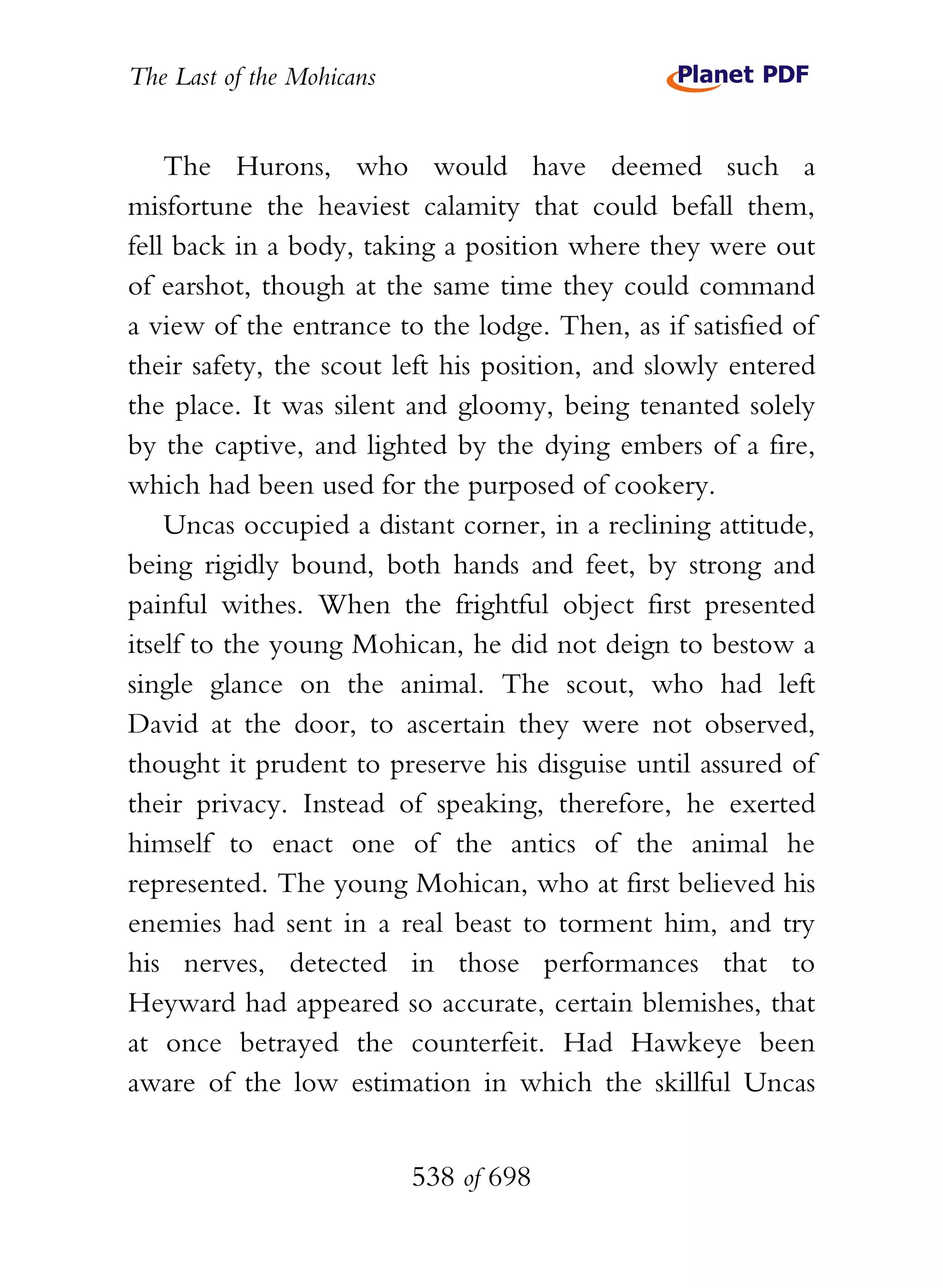 The Last of the Mohicans


    The Hurons, who would have deemed such a
misfortune the heaviest calamity that could befall them,
fell back in a body, taking a position where they were out
of earshot, though at the same time they could command
a view of the entrance to the lodge. Then, as if satisfied of
their safety, the scout left his position, and slowly entered
the place. It was silent and gloomy, being tenanted solely
by the captive, and lighted by the dying embers of a fire,
which had been used for the purposed of cookery.
    Uncas occupied a distant corner, in a reclining attitude,
being rigidly bound, both hands and feet, by strong and
painful withes. When the frightful object first presented
itself to the young Mohican, he did not deign to bestow a
single glance on the animal. The scout, who had left
David at the door, to ascertain they were not observed,
thought it prudent to preserve his disguise until assured of
their privacy. Instead of speaking, therefore, he exerted
himself to enact one of the antics of the animal he
represented. The young Mohican, who at first believed his
enemies had sent in a real beast to torment him, and try
his nerves, detected in those performances that to
Heyward had appeared so accurate, certain blemishes, that
at once betrayed the counterfeit. Had Hawkeye been
aware of the low estimation in which the skillful Uncas


                           538 of 698
 
