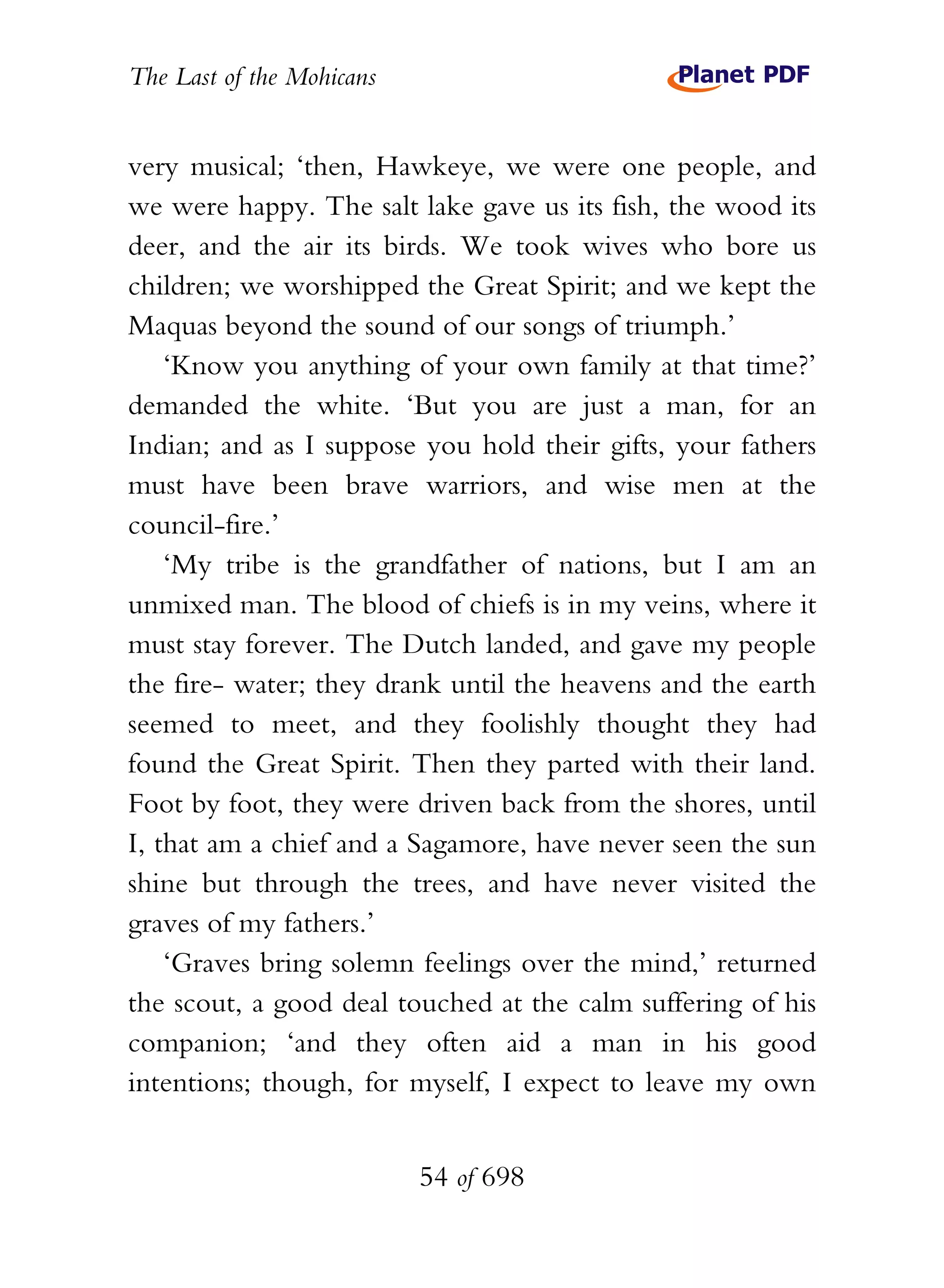 The Last of the Mohicans


very musical; ‘then, Hawkeye, we were one people, and
we were happy. The salt lake gave us its fish, the wood its
deer, and the air its birds. We took wives who bore us
children; we worshipped the Great Spirit; and we kept the
Maquas beyond the sound of our songs of triumph.’
    ‘Know you anything of your own family at that time?’
demanded the white. ‘But you are just a man, for an
Indian; and as I suppose you hold their gifts, your fathers
must have been brave warriors, and wise men at the
council-fire.’
    ‘My tribe is the grandfather of nations, but I am an
unmixed man. The blood of chiefs is in my veins, where it
must stay forever. The Dutch landed, and gave my people
the fire- water; they drank until the heavens and the earth
seemed to meet, and they foolishly thought they had
found the Great Spirit. Then they parted with their land.
Foot by foot, they were driven back from the shores, until
I, that am a chief and a Sagamore, have never seen the sun
shine but through the trees, and have never visited the
graves of my fathers.’
    ‘Graves bring solemn feelings over the mind,’ returned
the scout, a good deal touched at the calm suffering of his
companion; ‘and they often aid a man in his good
intentions; though, for myself, I expect to leave my own


                           54 of 698
 