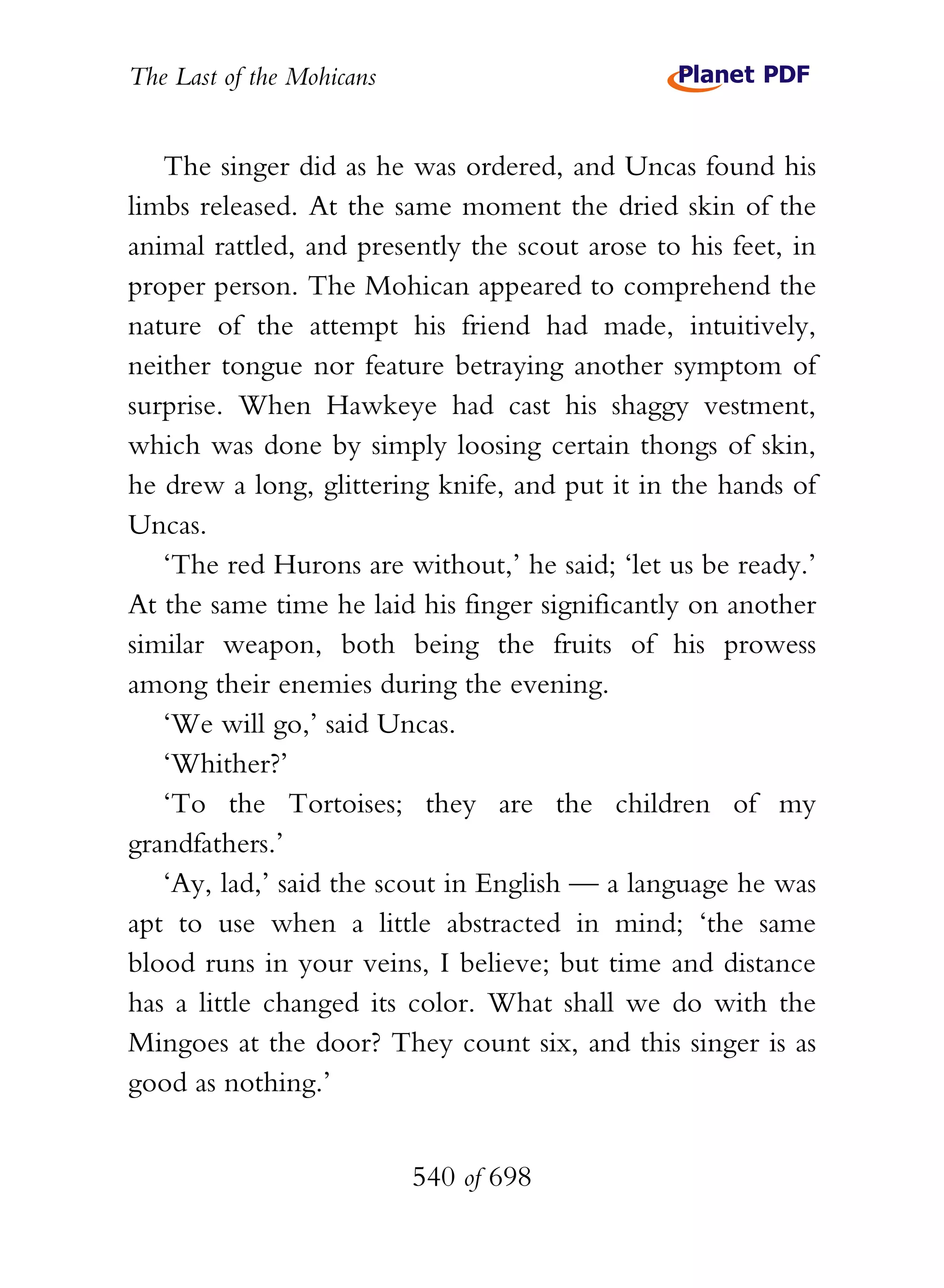 The Last of the Mohicans


   The singer did as he was ordered, and Uncas found his
limbs released. At the same moment the dried skin of the
animal rattled, and presently the scout arose to his feet, in
proper person. The Mohican appeared to comprehend the
nature of the attempt his friend had made, intuitively,
neither tongue nor feature betraying another symptom of
surprise. When Hawkeye had cast his shaggy vestment,
which was done by simply loosing certain thongs of skin,
he drew a long, glittering knife, and put it in the hands of
Uncas.
   ‘The red Hurons are without,’ he said; ‘let us be ready.’
At the same time he laid his finger significantly on another
similar weapon, both being the fruits of his prowess
among their enemies during the evening.
   ‘We will go,’ said Uncas.
   ‘Whither?’
   ‘To the Tortoises; they are the children of my
grandfathers.’
   ‘Ay, lad,’ said the scout in English — a language he was
apt to use when a little abstracted in mind; ‘the same
blood runs in your veins, I believe; but time and distance
has a little changed its color. What shall we do with the
Mingoes at the door? They count six, and this singer is as
good as nothing.’


                           540 of 698
 