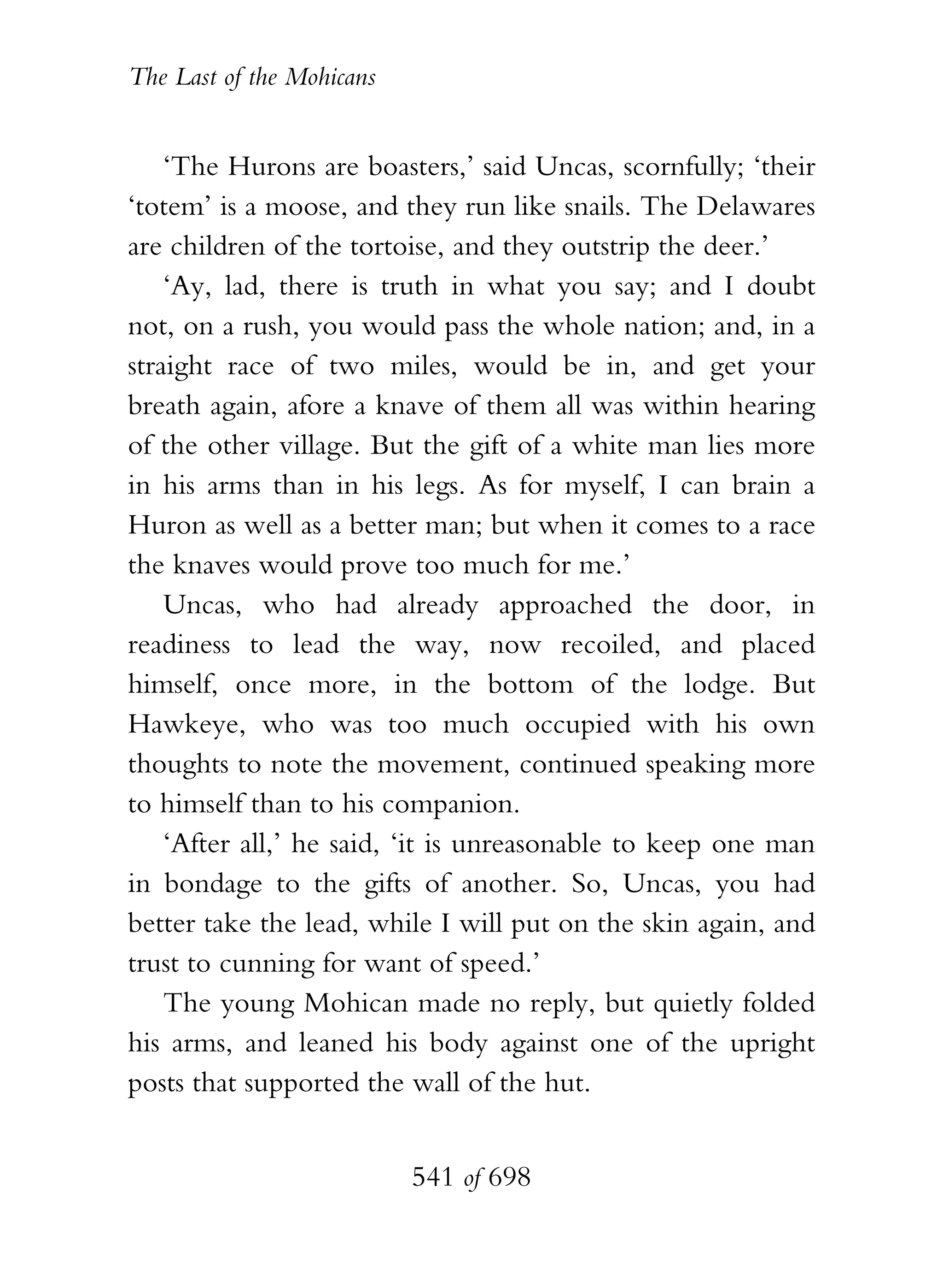 The Last of the Mohicans


    ‘The Hurons are boasters,’ said Uncas, scornfully; ‘their
‘totem’ is a moose, and they run like snails. The Delawares
are children of the tortoise, and they outstrip the deer.’
    ‘Ay, lad, there is truth in what you say; and I doubt
not, on a rush, you would pass the whole nation; and, in a
straight race of two miles, would be in, and get your
breath again, afore a knave of them all was within hearing
of the other village. But the gift of a white man lies more
in his arms than in his legs. As for myself, I can brain a
Huron as well as a better man; but when it comes to a race
the knaves would prove too much for me.’
    Uncas, who had already approached the door, in
readiness to lead the way, now recoiled, and placed
himself, once more, in the bottom of the lodge. But
Hawkeye, who was too much occupied with his own
thoughts to note the movement, continued speaking more
to himself than to his companion.
    ‘After all,’ he said, ‘it is unreasonable to keep one man
in bondage to the gifts of another. So, Uncas, you had
better take the lead, while I will put on the skin again, and
trust to cunning for want of speed.’
    The young Mohican made no reply, but quietly folded
his arms, and leaned his body against one of the upright
posts that supported the wall of the hut.


                           541 of 698
 