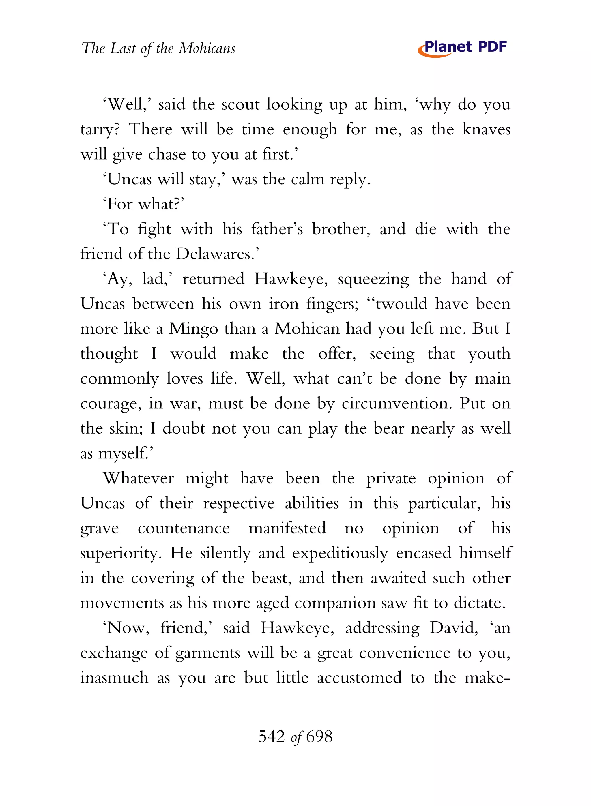 The Last of the Mohicans


    ‘Well,’ said the scout looking up at him, ‘why do you
tarry? There will be time enough for me, as the knaves
will give chase to you at first.’
    ‘Uncas will stay,’ was the calm reply.
    ‘For what?’
    ‘To fight with his father’s brother, and die with the
friend of the Delawares.’
    ‘Ay, lad,’ returned Hawkeye, squeezing the hand of
Uncas between his own iron fingers; ‘‘twould have been
more like a Mingo than a Mohican had you left me. But I
thought I would make the offer, seeing that youth
commonly loves life. Well, what can’t be done by main
courage, in war, must be done by circumvention. Put on
the skin; I doubt not you can play the bear nearly as well
as myself.’
    Whatever might have been the private opinion of
Uncas of their respective abilities in this particular, his
grave countenance manifested no opinion of his
superiority. He silently and expeditiously encased himself
in the covering of the beast, and then awaited such other
movements as his more aged companion saw fit to dictate.
    ‘Now, friend,’ said Hawkeye, addressing David, ‘an
exchange of garments will be a great convenience to you,
inasmuch as you are but little accustomed to the make-


                           542 of 698
 