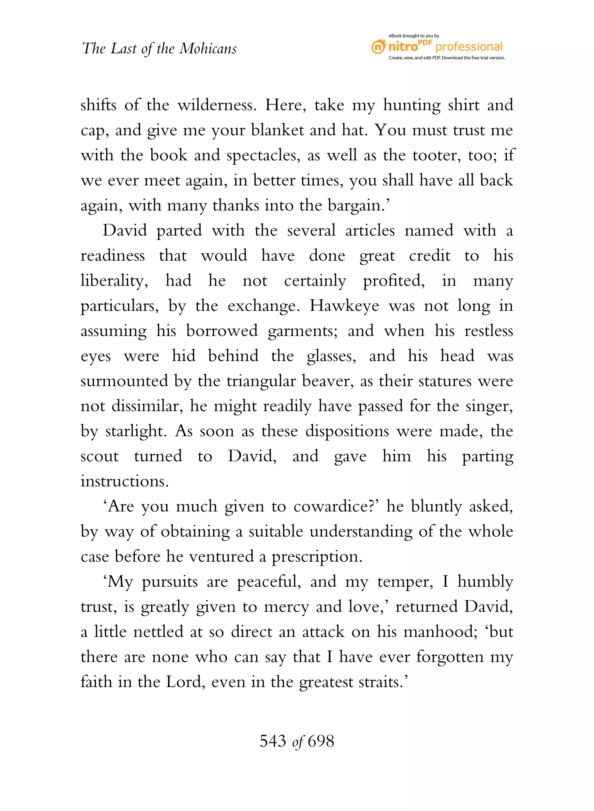 eBook brought to you by


The Last of the Mohicans                  Create, view, and edit PDF. Download the free trial version.




shifts of the wilderness. Here, take my hunting shirt and
cap, and give me your blanket and hat. You must trust me
with the book and spectacles, as well as the tooter, too; if
we ever meet again, in better times, you shall have all back
again, with many thanks into the bargain.’
    David parted with the several articles named with a
readiness that would have done great credit to his
liberality, had he not certainly profited, in many
particulars, by the exchange. Hawkeye was not long in
assuming his borrowed garments; and when his restless
eyes were hid behind the glasses, and his head was
surmounted by the triangular beaver, as their statures were
not dissimilar, he might readily have passed for the singer,
by starlight. As soon as these dispositions were made, the
scout turned to David, and gave him his parting
instructions.
    ‘Are you much given to cowardice?’ he bluntly asked,
by way of obtaining a suitable understanding of the whole
case before he ventured a prescription.
    ‘My pursuits are peaceful, and my temper, I humbly
trust, is greatly given to mercy and love,’ returned David,
a little nettled at so direct an attack on his manhood; ‘but
there are none who can say that I have ever forgotten my
faith in the Lord, even in the greatest straits.’


                           543 of 698
 
