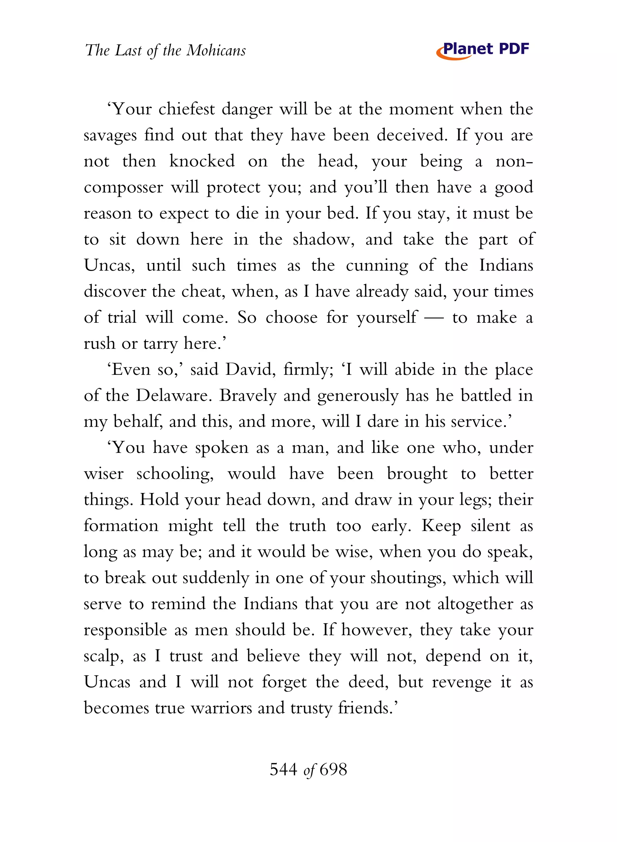 The Last of the Mohicans


   ‘Your chiefest danger will be at the moment when the
savages find out that they have been deceived. If you are
not then knocked on the head, your being a non-
composser will protect you; and you’ll then have a good
reason to expect to die in your bed. If you stay, it must be
to sit down here in the shadow, and take the part of
Uncas, until such times as the cunning of the Indians
discover the cheat, when, as I have already said, your times
of trial will come. So choose for yourself — to make a
rush or tarry here.’
   ‘Even so,’ said David, firmly; ‘I will abide in the place
of the Delaware. Bravely and generously has he battled in
my behalf, and this, and more, will I dare in his service.’
   ‘You have spoken as a man, and like one who, under
wiser schooling, would have been brought to better
things. Hold your head down, and draw in your legs; their
formation might tell the truth too early. Keep silent as
long as may be; and it would be wise, when you do speak,
to break out suddenly in one of your shoutings, which will
serve to remind the Indians that you are not altogether as
responsible as men should be. If however, they take your
scalp, as I trust and believe they will not, depend on it,
Uncas and I will not forget the deed, but revenge it as
becomes true warriors and trusty friends.’


                           544 of 698
 