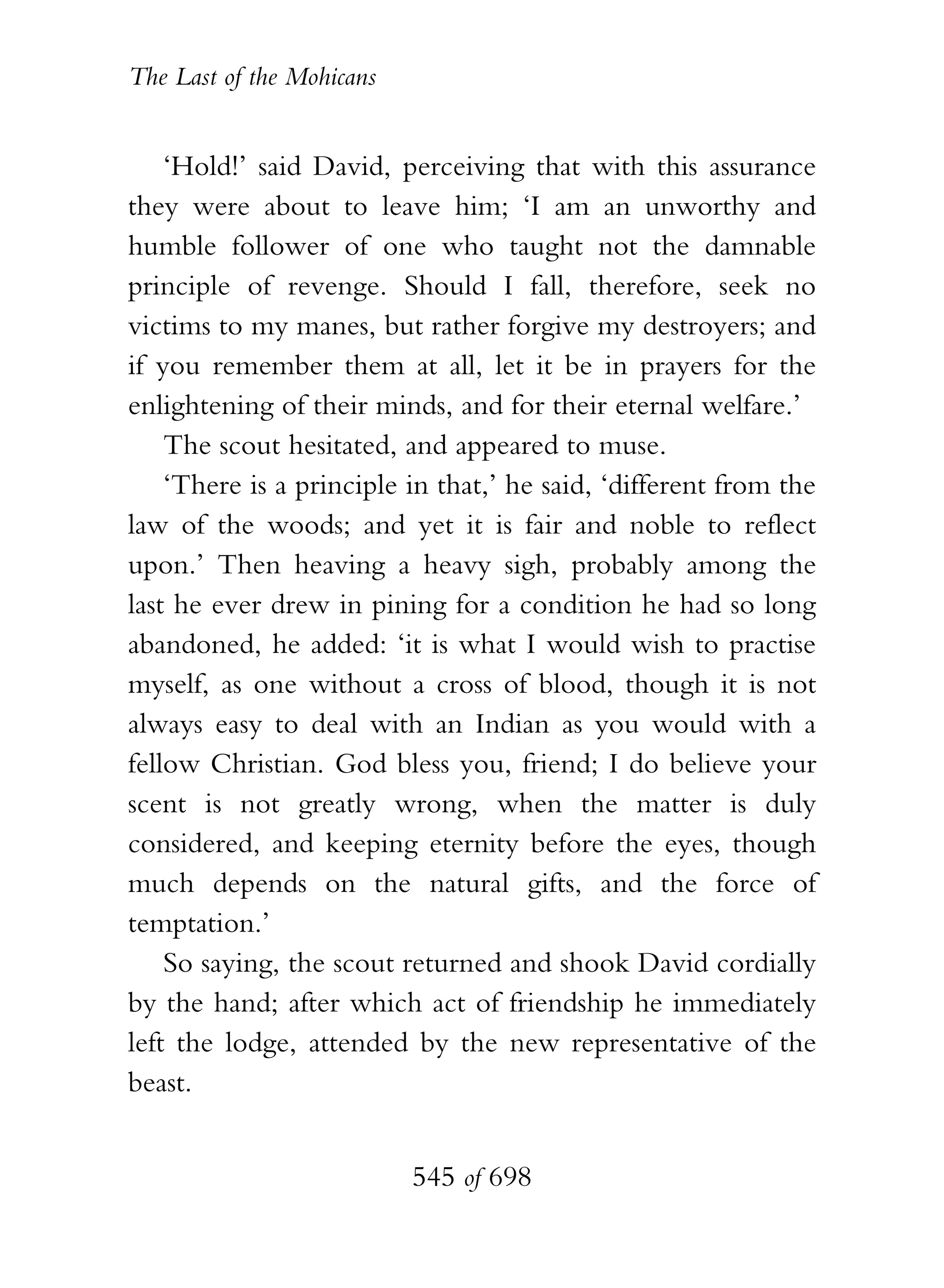 The Last of the Mohicans


    ‘Hold!’ said David, perceiving that with this assurance
they were about to leave him; ‘I am an unworthy and
humble follower of one who taught not the damnable
principle of revenge. Should I fall, therefore, seek no
victims to my manes, but rather forgive my destroyers; and
if you remember them at all, let it be in prayers for the
enlightening of their minds, and for their eternal welfare.’
    The scout hesitated, and appeared to muse.
    ‘There is a principle in that,’ he said, ‘different from the
law of the woods; and yet it is fair and noble to reflect
upon.’ Then heaving a heavy sigh, probably among the
last he ever drew in pining for a condition he had so long
abandoned, he added: ‘it is what I would wish to practise
myself, as one without a cross of blood, though it is not
always easy to deal with an Indian as you would with a
fellow Christian. God bless you, friend; I do believe your
scent is not greatly wrong, when the matter is duly
considered, and keeping eternity before the eyes, though
much depends on the natural gifts, and the force of
temptation.’
    So saying, the scout returned and shook David cordially
by the hand; after which act of friendship he immediately
left the lodge, attended by the new representative of the
beast.


                           545 of 698
 