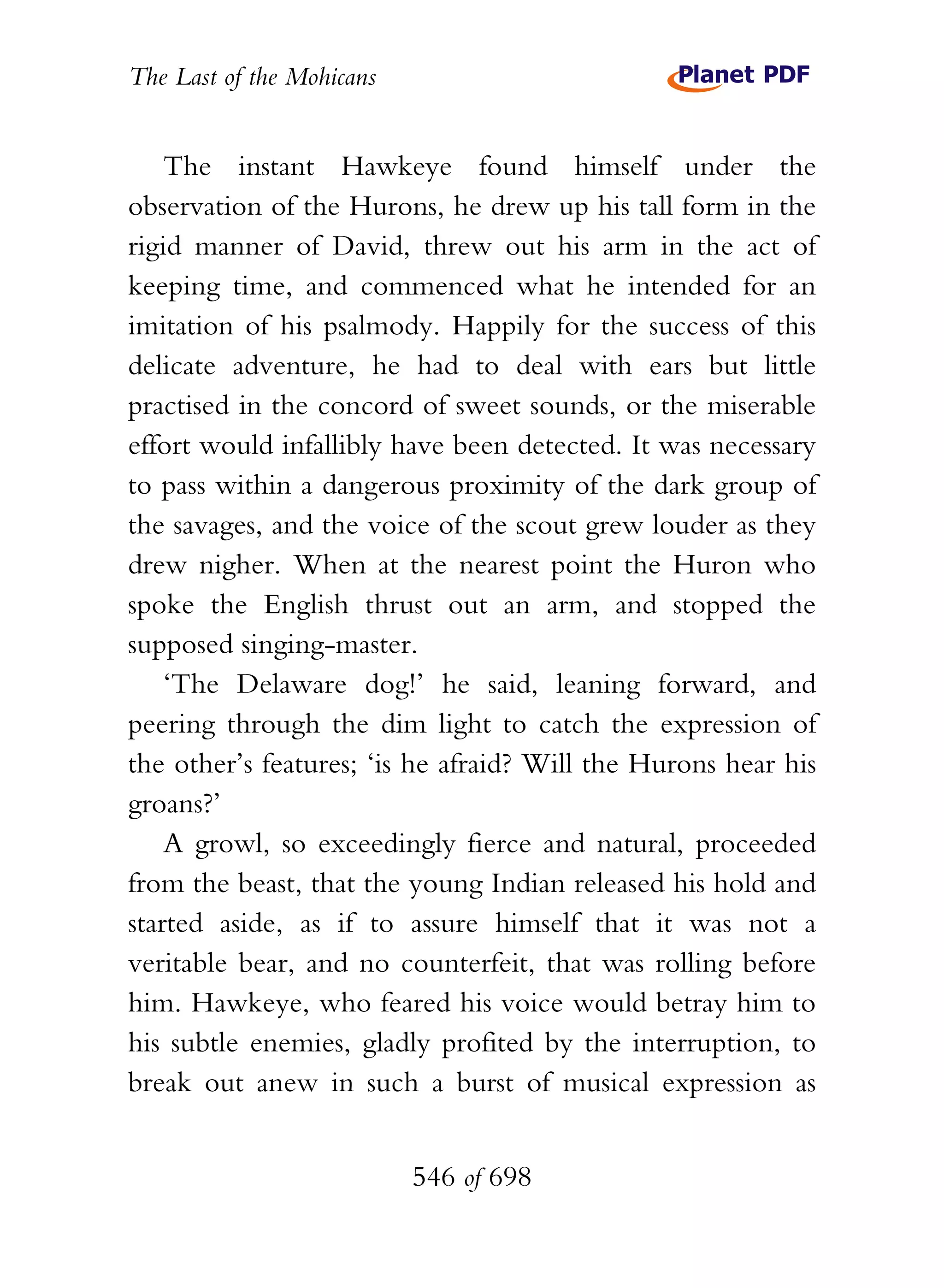 The Last of the Mohicans


    The instant Hawkeye found himself under the
observation of the Hurons, he drew up his tall form in the
rigid manner of David, threw out his arm in the act of
keeping time, and commenced what he intended for an
imitation of his psalmody. Happily for the success of this
delicate adventure, he had to deal with ears but little
practised in the concord of sweet sounds, or the miserable
effort would infallibly have been detected. It was necessary
to pass within a dangerous proximity of the dark group of
the savages, and the voice of the scout grew louder as they
drew nigher. When at the nearest point the Huron who
spoke the English thrust out an arm, and stopped the
supposed singing-master.
    ‘The Delaware dog!’ he said, leaning forward, and
peering through the dim light to catch the expression of
the other’s features; ‘is he afraid? Will the Hurons hear his
groans?’
    A growl, so exceedingly fierce and natural, proceeded
from the beast, that the young Indian released his hold and
started aside, as if to assure himself that it was not a
veritable bear, and no counterfeit, that was rolling before
him. Hawkeye, who feared his voice would betray him to
his subtle enemies, gladly profited by the interruption, to
break out anew in such a burst of musical expression as


                           546 of 698
 