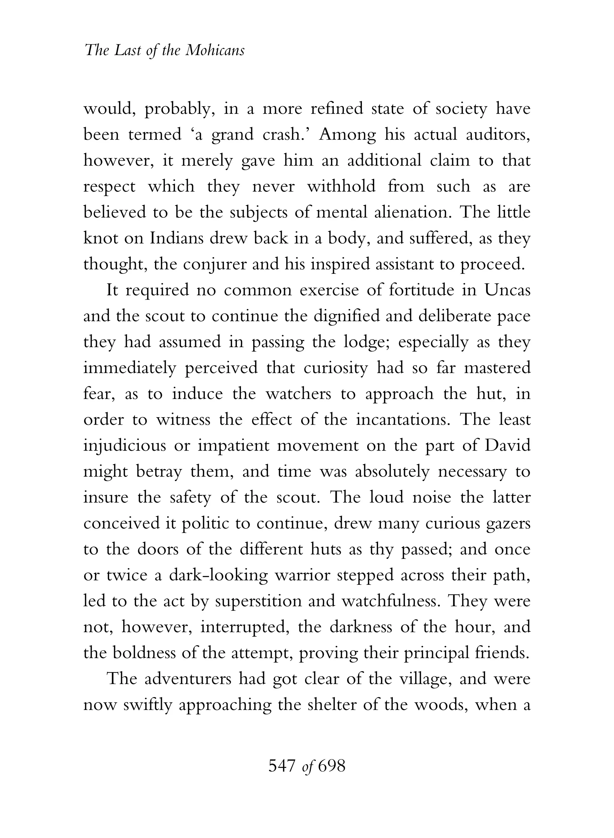 The Last of the Mohicans


would, probably, in a more refined state of society have
been termed ‘a grand crash.’ Among his actual auditors,
however, it merely gave him an additional claim to that
respect which they never withhold from such as are
believed to be the subjects of mental alienation. The little
knot on Indians drew back in a body, and suffered, as they
thought, the conjurer and his inspired assistant to proceed.
   It required no common exercise of fortitude in Uncas
and the scout to continue the dignified and deliberate pace
they had assumed in passing the lodge; especially as they
immediately perceived that curiosity had so far mastered
fear, as to induce the watchers to approach the hut, in
order to witness the effect of the incantations. The least
injudicious or impatient movement on the part of David
might betray them, and time was absolutely necessary to
insure the safety of the scout. The loud noise the latter
conceived it politic to continue, drew many curious gazers
to the doors of the different huts as thy passed; and once
or twice a dark-looking warrior stepped across their path,
led to the act by superstition and watchfulness. They were
not, however, interrupted, the darkness of the hour, and
the boldness of the attempt, proving their principal friends.
   The adventurers had got clear of the village, and were
now swiftly approaching the shelter of the woods, when a


                           547 of 698
 