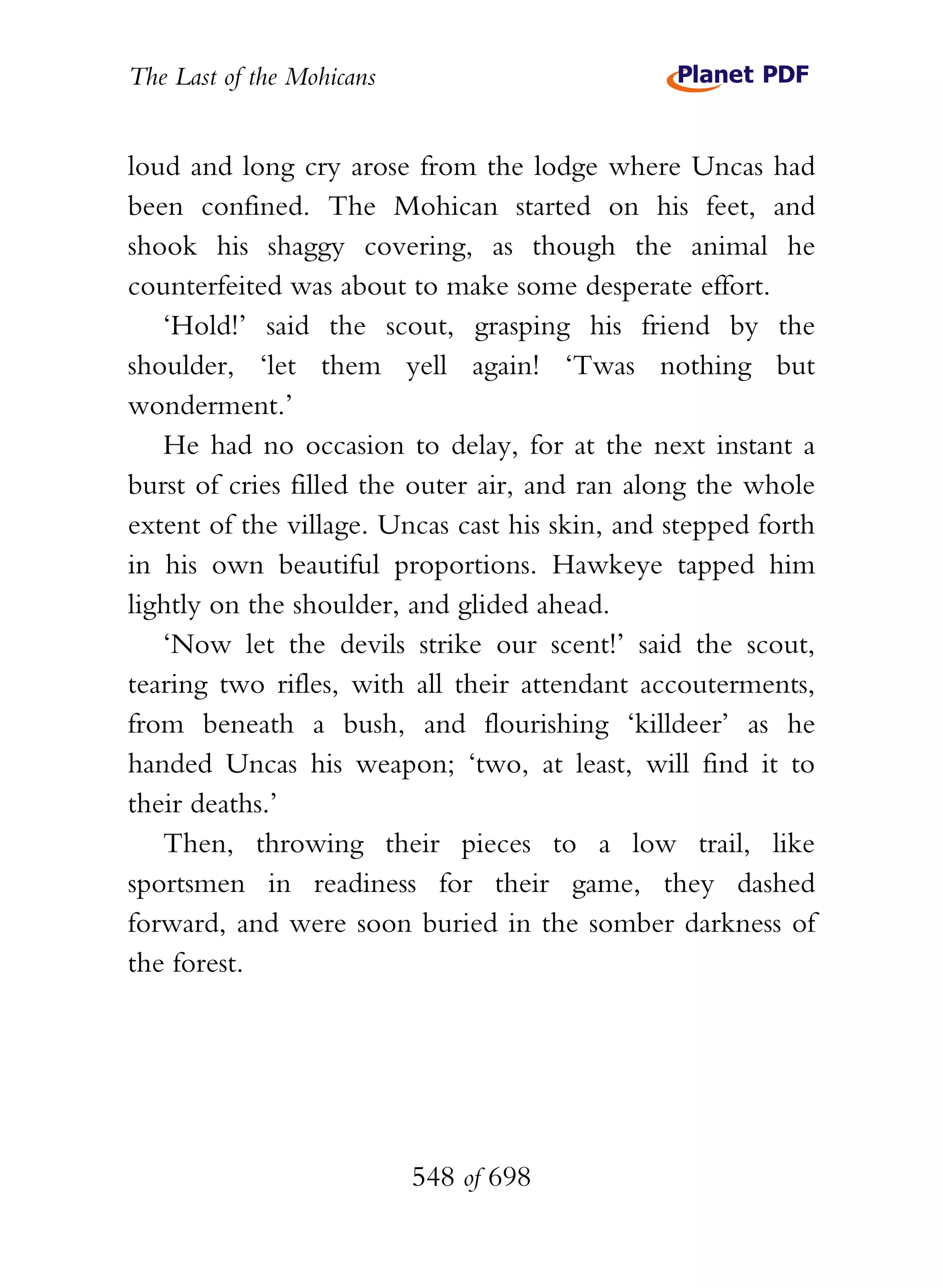 The Last of the Mohicans


loud and long cry arose from the lodge where Uncas had
been confined. The Mohican started on his feet, and
shook his shaggy covering, as though the animal he
counterfeited was about to make some desperate effort.
   ‘Hold!’ said the scout, grasping his friend by the
shoulder, ‘let them yell again! ‘Twas nothing but
wonderment.’
   He had no occasion to delay, for at the next instant a
burst of cries filled the outer air, and ran along the whole
extent of the village. Uncas cast his skin, and stepped forth
in his own beautiful proportions. Hawkeye tapped him
lightly on the shoulder, and glided ahead.
   ‘Now let the devils strike our scent!’ said the scout,
tearing two rifles, with all their attendant accouterments,
from beneath a bush, and flourishing ‘killdeer’ as he
handed Uncas his weapon; ‘two, at least, will find it to
their deaths.’
   Then, throwing their pieces to a low trail, like
sportsmen in readiness for their game, they dashed
forward, and were soon buried in the somber darkness of
the forest.




                           548 of 698
 