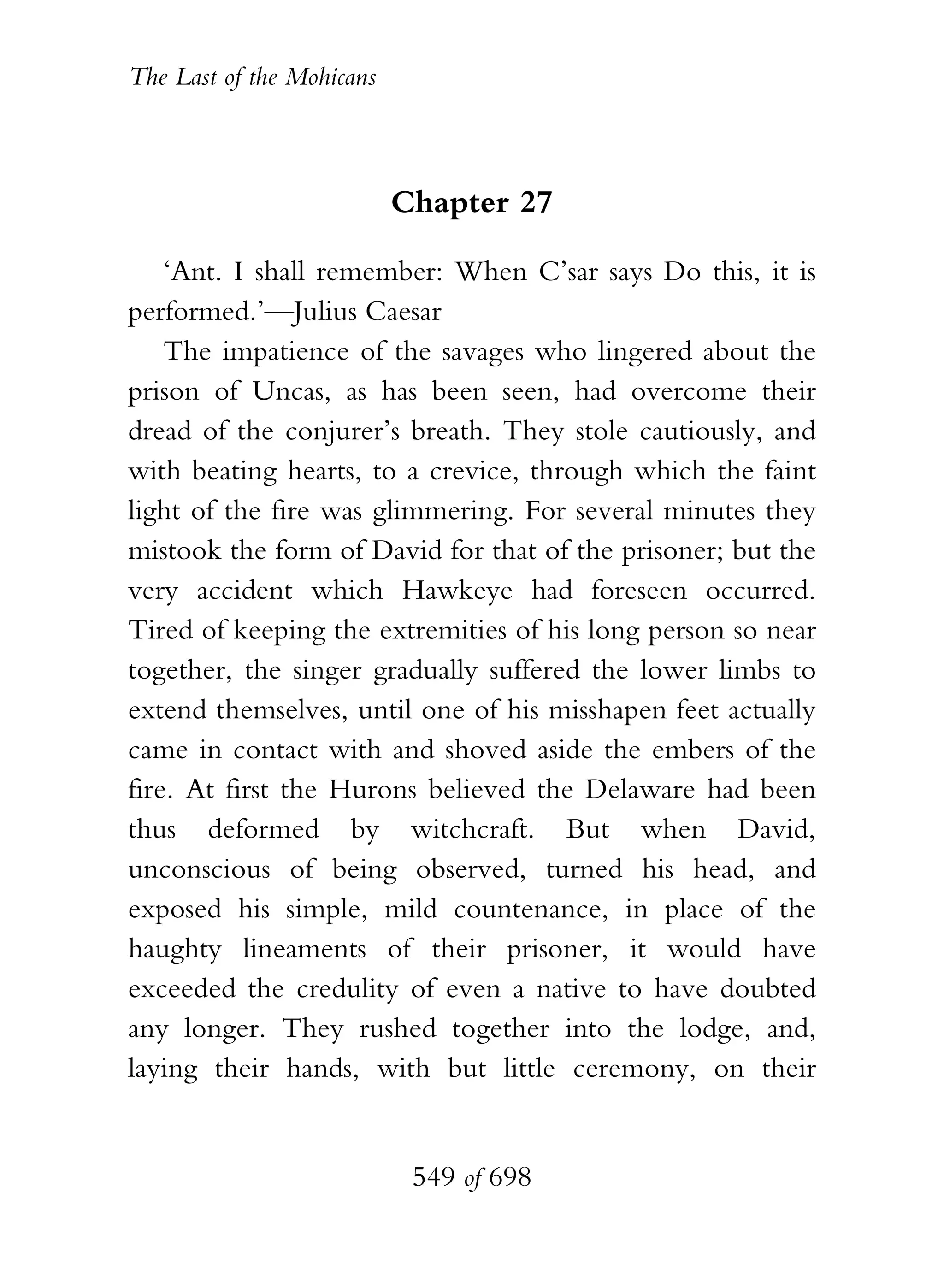 The Last of the Mohicans



                           Chapter 27

    ‘Ant. I shall remember: When C’sar says Do this, it is
performed.’—Julius Caesar
    The impatience of the savages who lingered about the
prison of Uncas, as has been seen, had overcome their
dread of the conjurer’s breath. They stole cautiously, and
with beating hearts, to a crevice, through which the faint
light of the fire was glimmering. For several minutes they
mistook the form of David for that of the prisoner; but the
very accident which Hawkeye had foreseen occurred.
Tired of keeping the extremities of his long person so near
together, the singer gradually suffered the lower limbs to
extend themselves, until one of his misshapen feet actually
came in contact with and shoved aside the embers of the
fire. At first the Hurons believed the Delaware had been
thus deformed by witchcraft. But when David,
unconscious of being observed, turned his head, and
exposed his simple, mild countenance, in place of the
haughty lineaments of their prisoner, it would have
exceeded the credulity of even a native to have doubted
any longer. They rushed together into the lodge, and,
laying their hands, with but little ceremony, on their


                            549 of 698
 