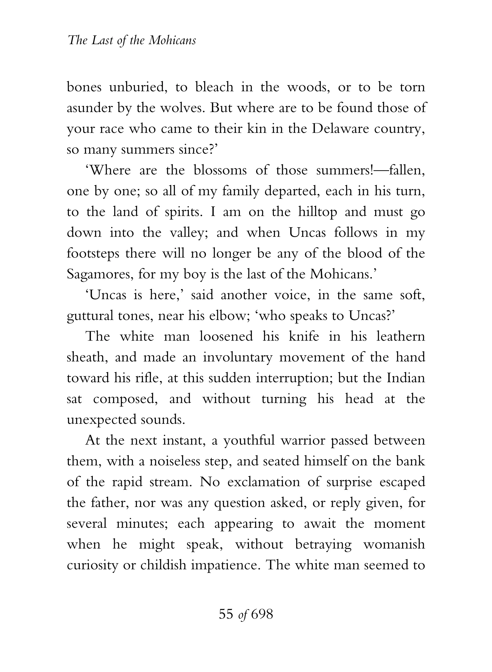 The Last of the Mohicans


bones unburied, to bleach in the woods, or to be torn
asunder by the wolves. But where are to be found those of
your race who came to their kin in the Delaware country,
so many summers since?’
   ‘Where are the blossoms of those summers!—fallen,
one by one; so all of my family departed, each in his turn,
to the land of spirits. I am on the hilltop and must go
down into the valley; and when Uncas follows in my
footsteps there will no longer be any of the blood of the
Sagamores, for my boy is the last of the Mohicans.’
   ‘Uncas is here,’ said another voice, in the same soft,
guttural tones, near his elbow; ‘who speaks to Uncas?’
   The white man loosened his knife in his leathern
sheath, and made an involuntary movement of the hand
toward his rifle, at this sudden interruption; but the Indian
sat composed, and without turning his head at the
unexpected sounds.
   At the next instant, a youthful warrior passed between
them, with a noiseless step, and seated himself on the bank
of the rapid stream. No exclamation of surprise escaped
the father, nor was any question asked, or reply given, for
several minutes; each appearing to await the moment
when he might speak, without betraying womanish
curiosity or childish impatience. The white man seemed to


                           55 of 698
 