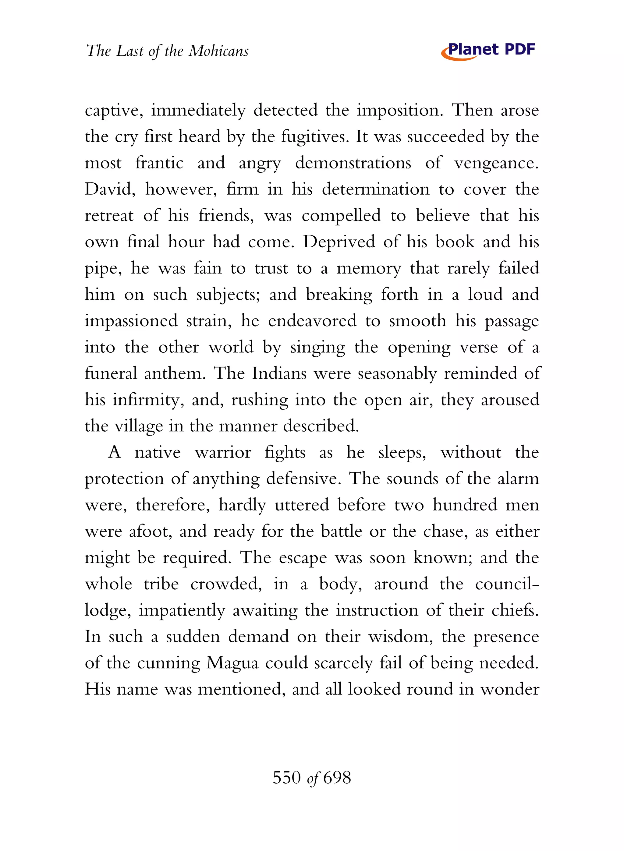 The Last of the Mohicans


captive, immediately detected the imposition. Then arose
the cry first heard by the fugitives. It was succeeded by the
most frantic and angry demonstrations of vengeance.
David, however, firm in his determination to cover the
retreat of his friends, was compelled to believe that his
own final hour had come. Deprived of his book and his
pipe, he was fain to trust to a memory that rarely failed
him on such subjects; and breaking forth in a loud and
impassioned strain, he endeavored to smooth his passage
into the other world by singing the opening verse of a
funeral anthem. The Indians were seasonably reminded of
his infirmity, and, rushing into the open air, they aroused
the village in the manner described.
   A native warrior fights as he sleeps, without the
protection of anything defensive. The sounds of the alarm
were, therefore, hardly uttered before two hundred men
were afoot, and ready for the battle or the chase, as either
might be required. The escape was soon known; and the
whole tribe crowded, in a body, around the council-
lodge, impatiently awaiting the instruction of their chiefs.
In such a sudden demand on their wisdom, the presence
of the cunning Magua could scarcely fail of being needed.
His name was mentioned, and all looked round in wonder



                           550 of 698
 