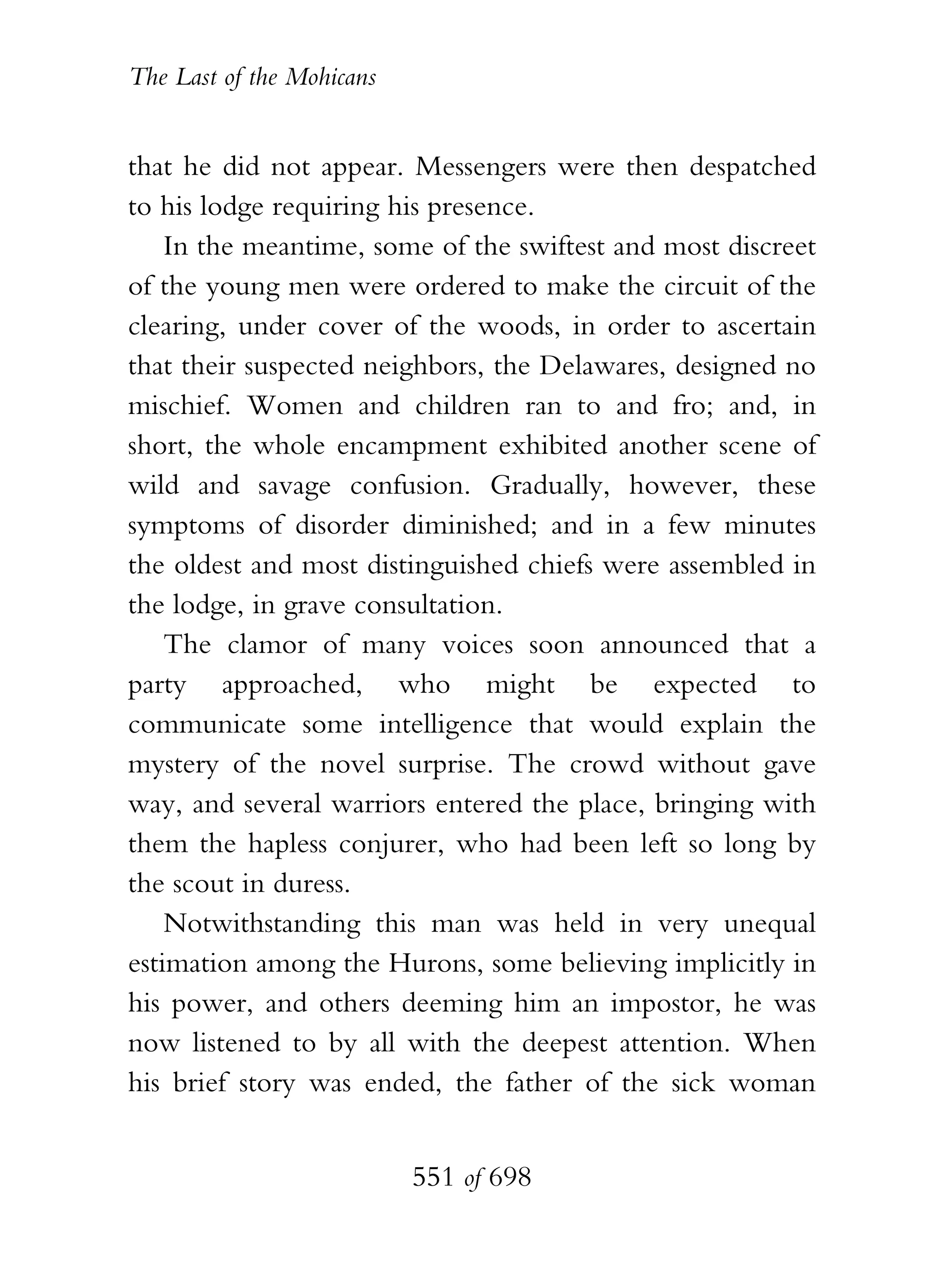 The Last of the Mohicans


that he did not appear. Messengers were then despatched
to his lodge requiring his presence.
    In the meantime, some of the swiftest and most discreet
of the young men were ordered to make the circuit of the
clearing, under cover of the woods, in order to ascertain
that their suspected neighbors, the Delawares, designed no
mischief. Women and children ran to and fro; and, in
short, the whole encampment exhibited another scene of
wild and savage confusion. Gradually, however, these
symptoms of disorder diminished; and in a few minutes
the oldest and most distinguished chiefs were assembled in
the lodge, in grave consultation.
    The clamor of many voices soon announced that a
party approached, who might be expected to
communicate some intelligence that would explain the
mystery of the novel surprise. The crowd without gave
way, and several warriors entered the place, bringing with
them the hapless conjurer, who had been left so long by
the scout in duress.
    Notwithstanding this man was held in very unequal
estimation among the Hurons, some believing implicitly in
his power, and others deeming him an impostor, he was
now listened to by all with the deepest attention. When
his brief story was ended, the father of the sick woman


                           551 of 698
 