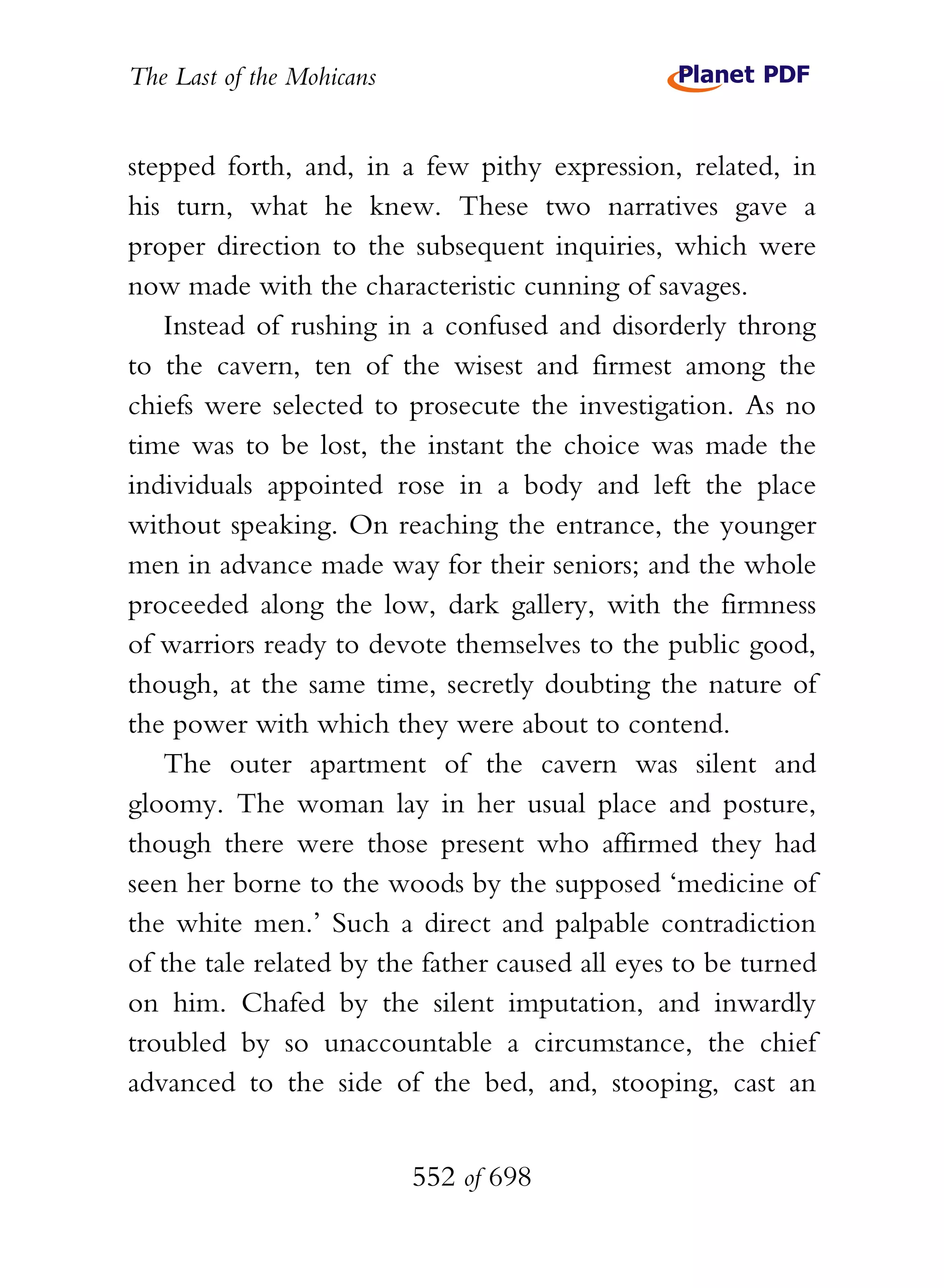 The Last of the Mohicans


stepped forth, and, in a few pithy expression, related, in
his turn, what he knew. These two narratives gave a
proper direction to the subsequent inquiries, which were
now made with the characteristic cunning of savages.
   Instead of rushing in a confused and disorderly throng
to the cavern, ten of the wisest and firmest among the
chiefs were selected to prosecute the investigation. As no
time was to be lost, the instant the choice was made the
individuals appointed rose in a body and left the place
without speaking. On reaching the entrance, the younger
men in advance made way for their seniors; and the whole
proceeded along the low, dark gallery, with the firmness
of warriors ready to devote themselves to the public good,
though, at the same time, secretly doubting the nature of
the power with which they were about to contend.
   The outer apartment of the cavern was silent and
gloomy. The woman lay in her usual place and posture,
though there were those present who affirmed they had
seen her borne to the woods by the supposed ‘medicine of
the white men.’ Such a direct and palpable contradiction
of the tale related by the father caused all eyes to be turned
on him. Chafed by the silent imputation, and inwardly
troubled by so unaccountable a circumstance, the chief
advanced to the side of the bed, and, stooping, cast an


                           552 of 698
 