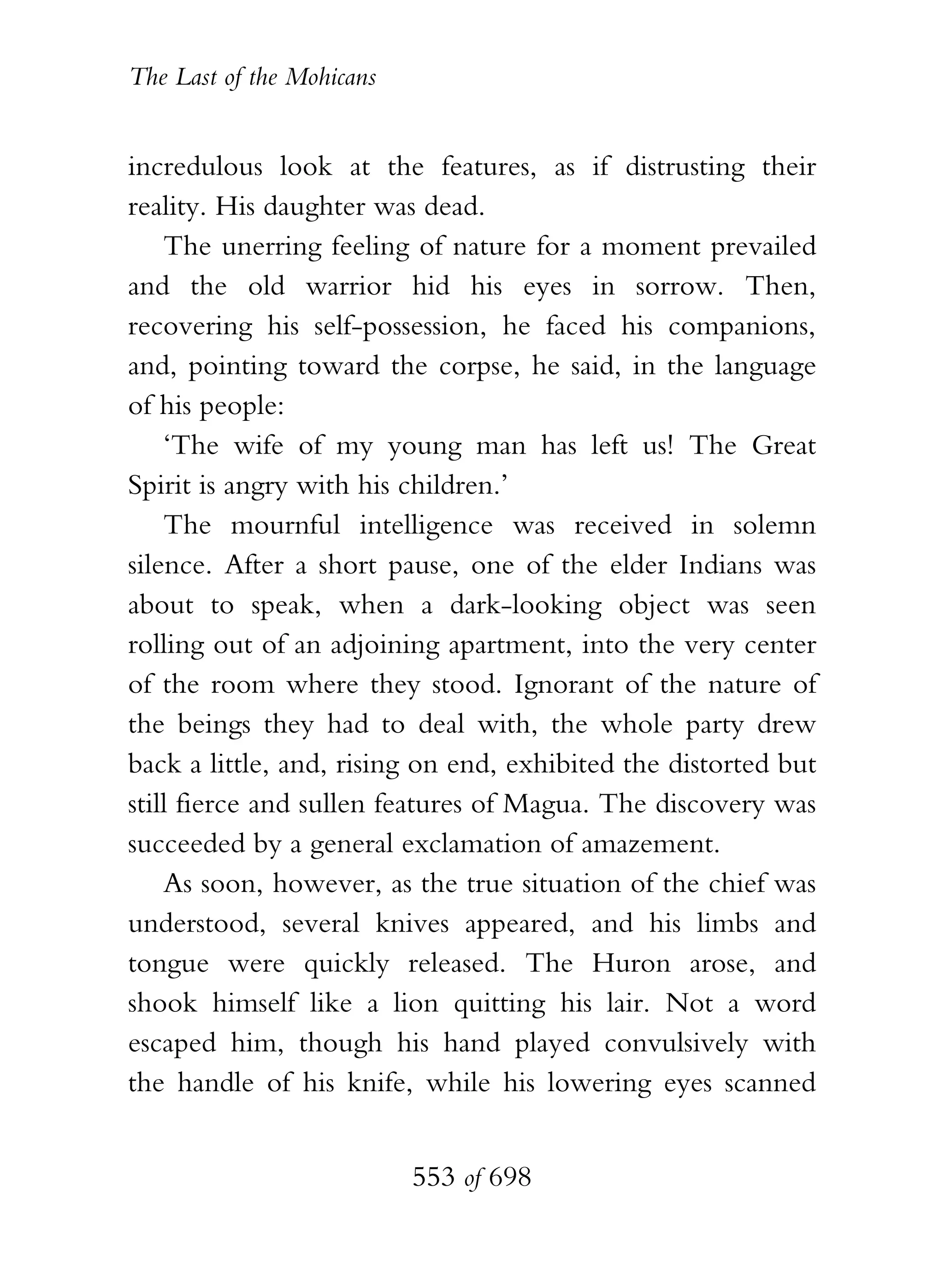 The Last of the Mohicans


incredulous look at the features, as if distrusting their
reality. His daughter was dead.
    The unerring feeling of nature for a moment prevailed
and the old warrior hid his eyes in sorrow. Then,
recovering his self-possession, he faced his companions,
and, pointing toward the corpse, he said, in the language
of his people:
    ‘The wife of my young man has left us! The Great
Spirit is angry with his children.’
    The mournful intelligence was received in solemn
silence. After a short pause, one of the elder Indians was
about to speak, when a dark-looking object was seen
rolling out of an adjoining apartment, into the very center
of the room where they stood. Ignorant of the nature of
the beings they had to deal with, the whole party drew
back a little, and, rising on end, exhibited the distorted but
still fierce and sullen features of Magua. The discovery was
succeeded by a general exclamation of amazement.
    As soon, however, as the true situation of the chief was
understood, several knives appeared, and his limbs and
tongue were quickly released. The Huron arose, and
shook himself like a lion quitting his lair. Not a word
escaped him, though his hand played convulsively with
the handle of his knife, while his lowering eyes scanned


                           553 of 698
 