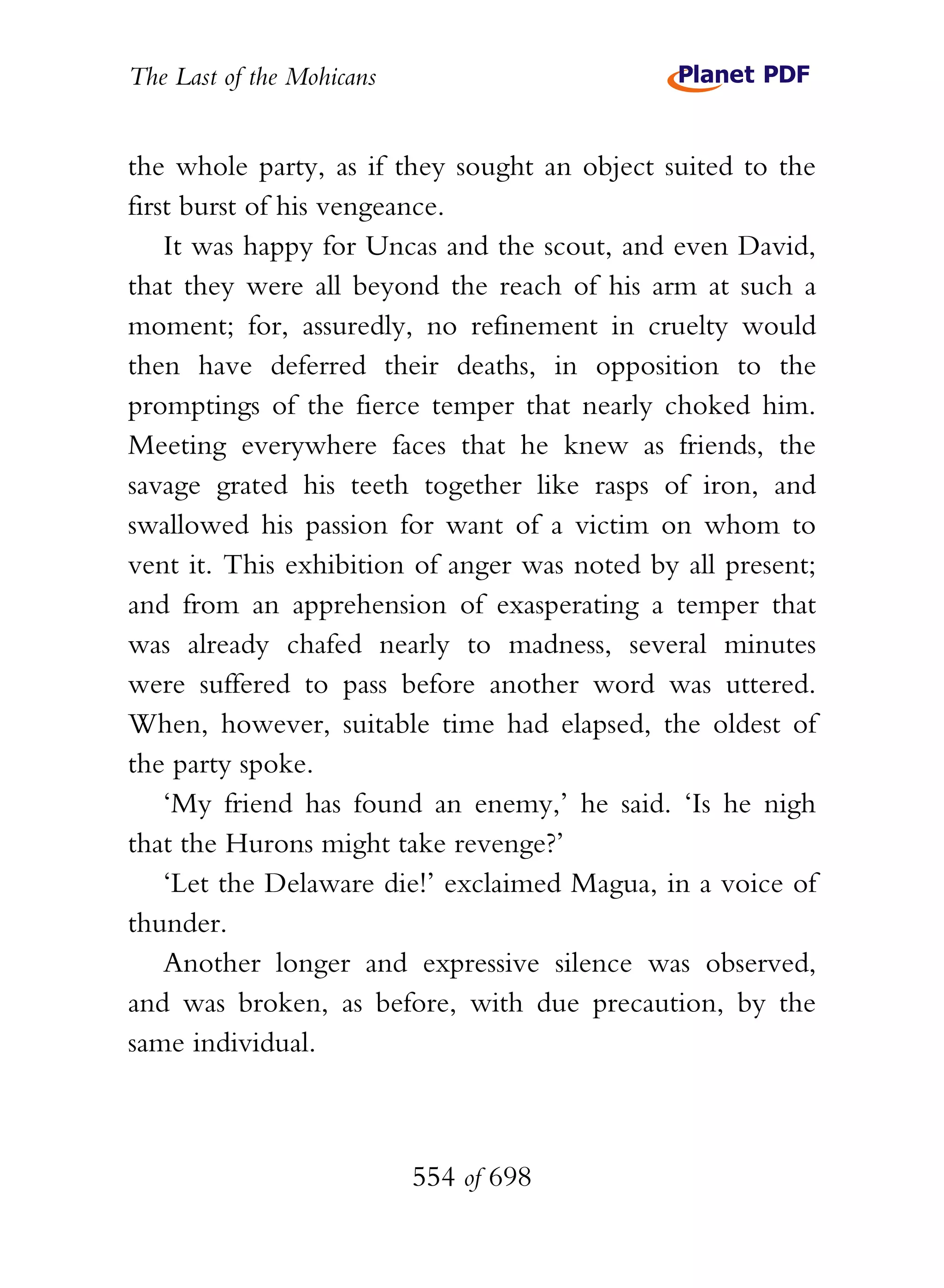 The Last of the Mohicans


the whole party, as if they sought an object suited to the
first burst of his vengeance.
    It was happy for Uncas and the scout, and even David,
that they were all beyond the reach of his arm at such a
moment; for, assuredly, no refinement in cruelty would
then have deferred their deaths, in opposition to the
promptings of the fierce temper that nearly choked him.
Meeting everywhere faces that he knew as friends, the
savage grated his teeth together like rasps of iron, and
swallowed his passion for want of a victim on whom to
vent it. This exhibition of anger was noted by all present;
and from an apprehension of exasperating a temper that
was already chafed nearly to madness, several minutes
were suffered to pass before another word was uttered.
When, however, suitable time had elapsed, the oldest of
the party spoke.
    ‘My friend has found an enemy,’ he said. ‘Is he nigh
that the Hurons might take revenge?’
    ‘Let the Delaware die!’ exclaimed Magua, in a voice of
thunder.
    Another longer and expressive silence was observed,
and was broken, as before, with due precaution, by the
same individual.



                           554 of 698
 