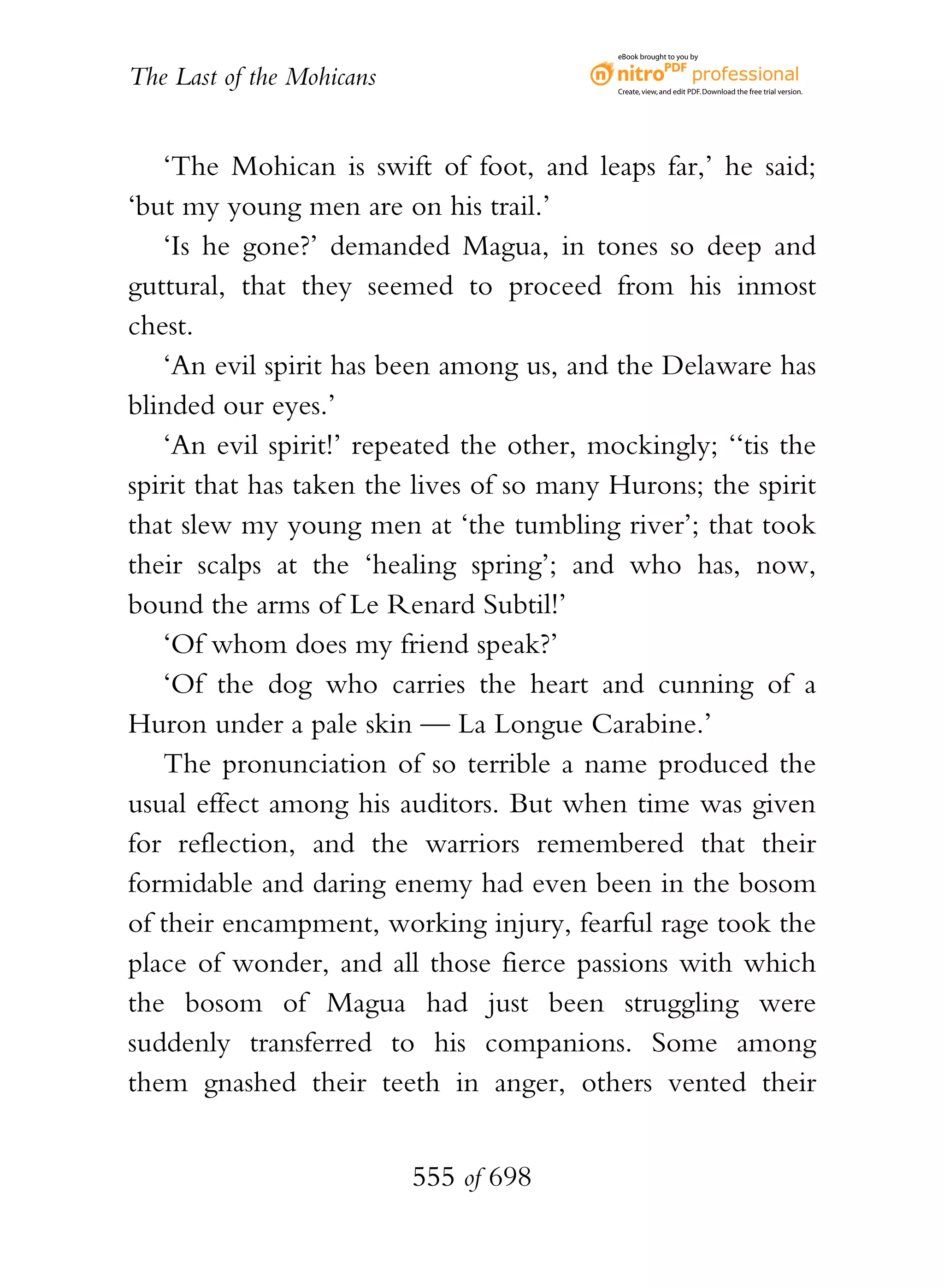 eBook brought to you by


The Last of the Mohicans                   Create, view, and edit PDF. Download the free trial version.




   ‘The Mohican is swift of foot, and leaps far,’ he said;
‘but my young men are on his trail.’
   ‘Is he gone?’ demanded Magua, in tones so deep and
guttural, that they seemed to proceed from his inmost
chest.
   ‘An evil spirit has been among us, and the Delaware has
blinded our eyes.’
   ‘An evil spirit!’ repeated the other, mockingly; ‘‘tis the
spirit that has taken the lives of so many Hurons; the spirit
that slew my young men at ‘the tumbling river’; that took
their scalps at the ‘healing spring’; and who has, now,
bound the arms of Le Renard Subtil!’
   ‘Of whom does my friend speak?’
   ‘Of the dog who carries the heart and cunning of a
Huron under a pale skin — La Longue Carabine.’
   The pronunciation of so terrible a name produced the
usual effect among his auditors. But when time was given
for reflection, and the warriors remembered that their
formidable and daring enemy had even been in the bosom
of their encampment, working injury, fearful rage took the
place of wonder, and all those fierce passions with which
the bosom of Magua had just been struggling were
suddenly transferred to his companions. Some among
them gnashed their teeth in anger, others vented their


                           555 of 698
 