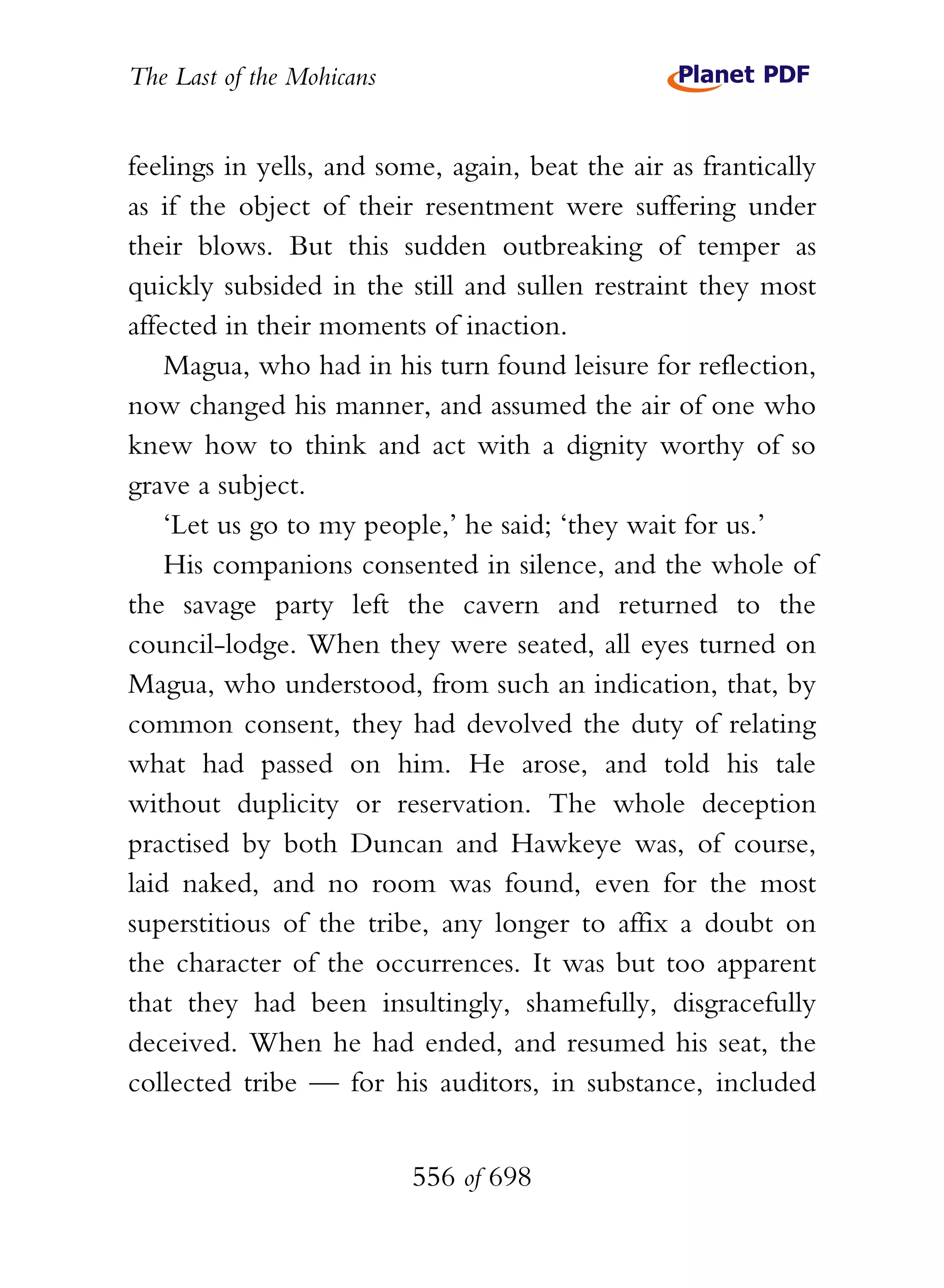 The Last of the Mohicans


feelings in yells, and some, again, beat the air as frantically
as if the object of their resentment were suffering under
their blows. But this sudden outbreaking of temper as
quickly subsided in the still and sullen restraint they most
affected in their moments of inaction.
    Magua, who had in his turn found leisure for reflection,
now changed his manner, and assumed the air of one who
knew how to think and act with a dignity worthy of so
grave a subject.
    ‘Let us go to my people,’ he said; ‘they wait for us.’
    His companions consented in silence, and the whole of
the savage party left the cavern and returned to the
council-lodge. When they were seated, all eyes turned on
Magua, who understood, from such an indication, that, by
common consent, they had devolved the duty of relating
what had passed on him. He arose, and told his tale
without duplicity or reservation. The whole deception
practised by both Duncan and Hawkeye was, of course,
laid naked, and no room was found, even for the most
superstitious of the tribe, any longer to affix a doubt on
the character of the occurrences. It was but too apparent
that they had been insultingly, shamefully, disgracefully
deceived. When he had ended, and resumed his seat, the
collected tribe — for his auditors, in substance, included


                           556 of 698
 