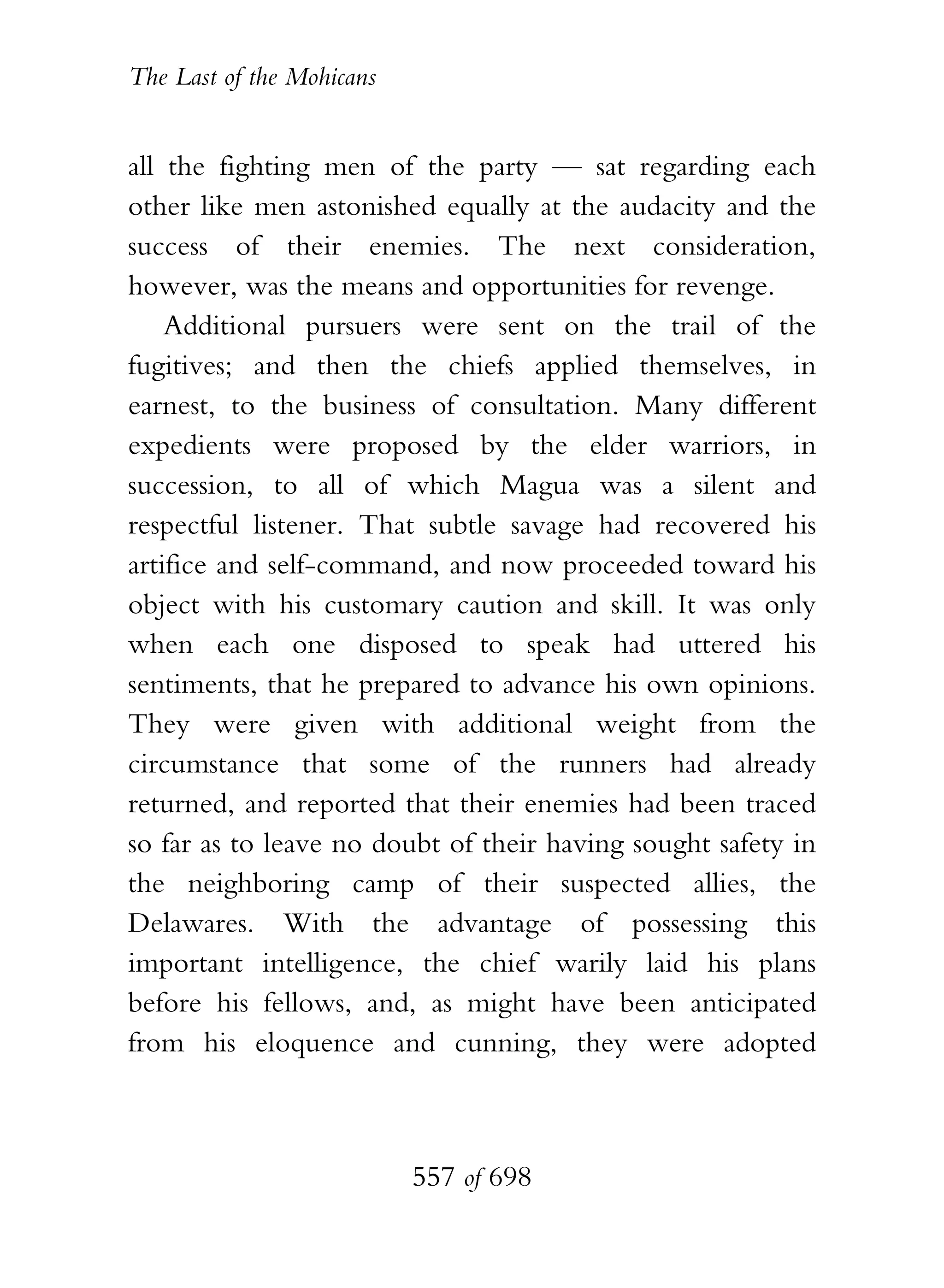 The Last of the Mohicans


all the fighting men of the party — sat regarding each
other like men astonished equally at the audacity and the
success of their enemies. The next consideration,
however, was the means and opportunities for revenge.
    Additional pursuers were sent on the trail of the
fugitives; and then the chiefs applied themselves, in
earnest, to the business of consultation. Many different
expedients were proposed by the elder warriors, in
succession, to all of which Magua was a silent and
respectful listener. That subtle savage had recovered his
artifice and self-command, and now proceeded toward his
object with his customary caution and skill. It was only
when each one disposed to speak had uttered his
sentiments, that he prepared to advance his own opinions.
They were given with additional weight from the
circumstance that some of the runners had already
returned, and reported that their enemies had been traced
so far as to leave no doubt of their having sought safety in
the neighboring camp of their suspected allies, the
Delawares. With the advantage of possessing this
important intelligence, the chief warily laid his plans
before his fellows, and, as might have been anticipated
from his eloquence and cunning, they were adopted



                           557 of 698
 