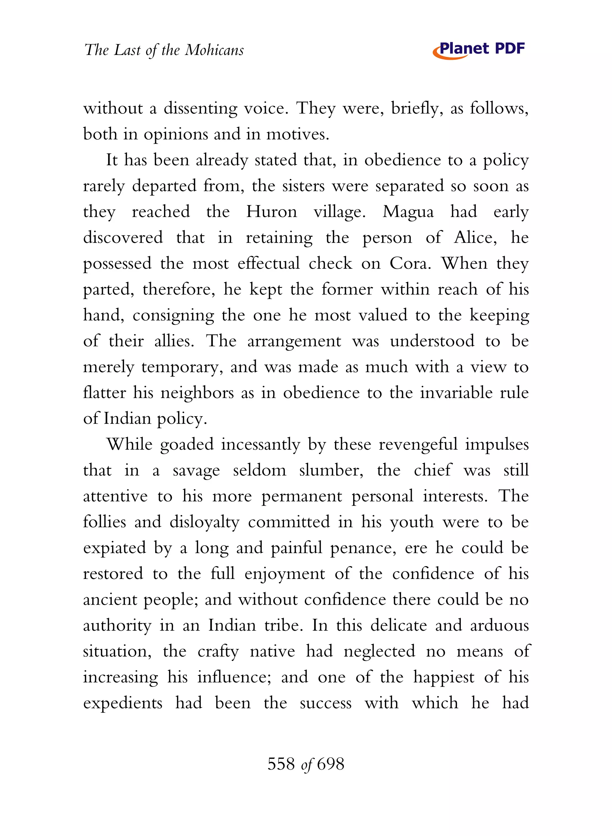 The Last of the Mohicans


without a dissenting voice. They were, briefly, as follows,
both in opinions and in motives.
    It has been already stated that, in obedience to a policy
rarely departed from, the sisters were separated so soon as
they reached the Huron village. Magua had early
discovered that in retaining the person of Alice, he
possessed the most effectual check on Cora. When they
parted, therefore, he kept the former within reach of his
hand, consigning the one he most valued to the keeping
of their allies. The arrangement was understood to be
merely temporary, and was made as much with a view to
flatter his neighbors as in obedience to the invariable rule
of Indian policy.
    While goaded incessantly by these revengeful impulses
that in a savage seldom slumber, the chief was still
attentive to his more permanent personal interests. The
follies and disloyalty committed in his youth were to be
expiated by a long and painful penance, ere he could be
restored to the full enjoyment of the confidence of his
ancient people; and without confidence there could be no
authority in an Indian tribe. In this delicate and arduous
situation, the crafty native had neglected no means of
increasing his influence; and one of the happiest of his
expedients had been the success with which he had


                           558 of 698
 