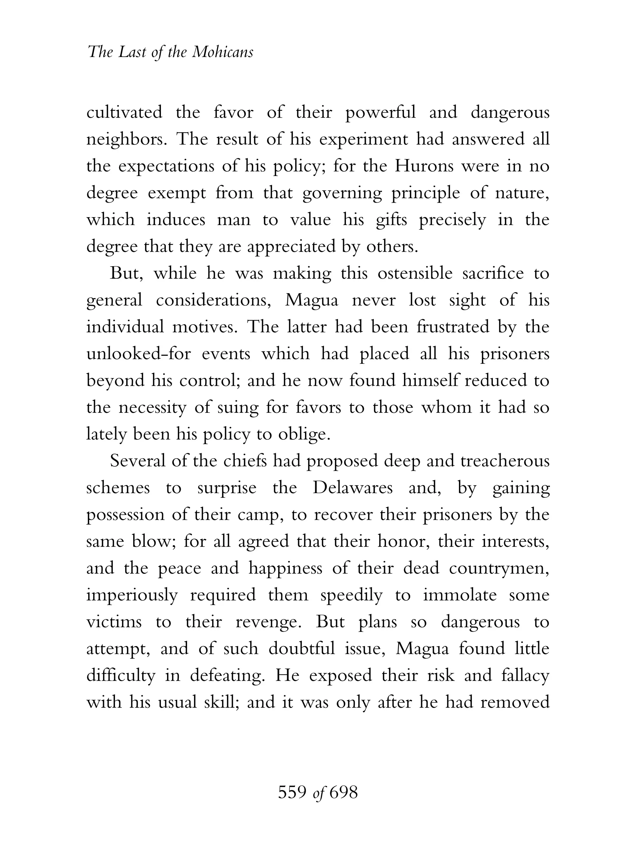 The Last of the Mohicans


cultivated the favor of their powerful and dangerous
neighbors. The result of his experiment had answered all
the expectations of his policy; for the Hurons were in no
degree exempt from that governing principle of nature,
which induces man to value his gifts precisely in the
degree that they are appreciated by others.
    But, while he was making this ostensible sacrifice to
general considerations, Magua never lost sight of his
individual motives. The latter had been frustrated by the
unlooked-for events which had placed all his prisoners
beyond his control; and he now found himself reduced to
the necessity of suing for favors to those whom it had so
lately been his policy to oblige.
    Several of the chiefs had proposed deep and treacherous
schemes to surprise the Delawares and, by gaining
possession of their camp, to recover their prisoners by the
same blow; for all agreed that their honor, their interests,
and the peace and happiness of their dead countrymen,
imperiously required them speedily to immolate some
victims to their revenge. But plans so dangerous to
attempt, and of such doubtful issue, Magua found little
difficulty in defeating. He exposed their risk and fallacy
with his usual skill; and it was only after he had removed



                           559 of 698
 