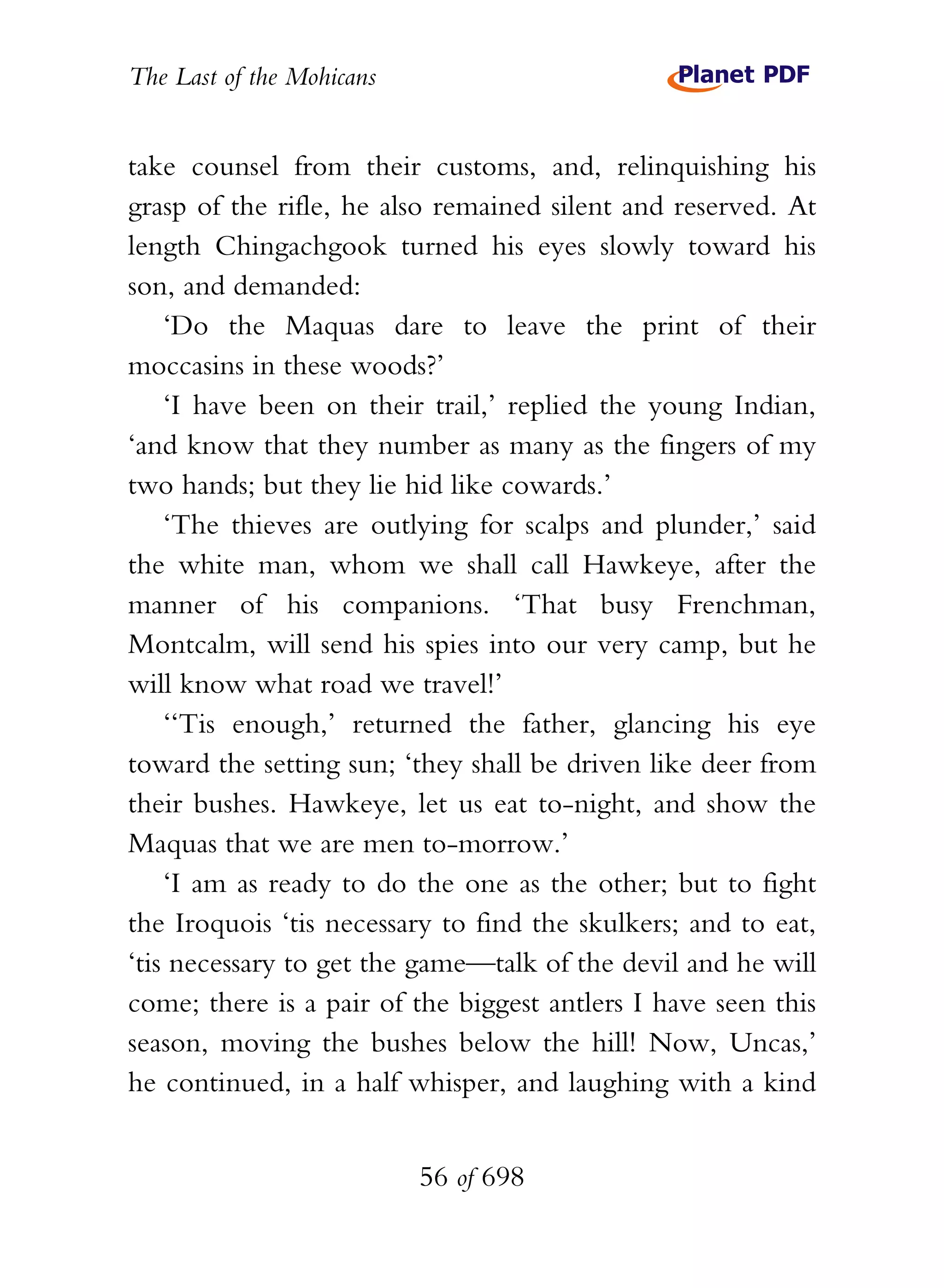 The Last of the Mohicans


take counsel from their customs, and, relinquishing his
grasp of the rifle, he also remained silent and reserved. At
length Chingachgook turned his eyes slowly toward his
son, and demanded:
    ‘Do the Maquas dare to leave the print of their
moccasins in these woods?’
    ‘I have been on their trail,’ replied the young Indian,
‘and know that they number as many as the fingers of my
two hands; but they lie hid like cowards.’
    ‘The thieves are outlying for scalps and plunder,’ said
the white man, whom we shall call Hawkeye, after the
manner of his companions. ‘That busy Frenchman,
Montcalm, will send his spies into our very camp, but he
will know what road we travel!’
    ‘‘Tis enough,’ returned the father, glancing his eye
toward the setting sun; ‘they shall be driven like deer from
their bushes. Hawkeye, let us eat to-night, and show the
Maquas that we are men to-morrow.’
    ‘I am as ready to do the one as the other; but to fight
the Iroquois ‘tis necessary to find the skulkers; and to eat,
‘tis necessary to get the game—talk of the devil and he will
come; there is a pair of the biggest antlers I have seen this
season, moving the bushes below the hill! Now, Uncas,’
he continued, in a half whisper, and laughing with a kind


                           56 of 698
 