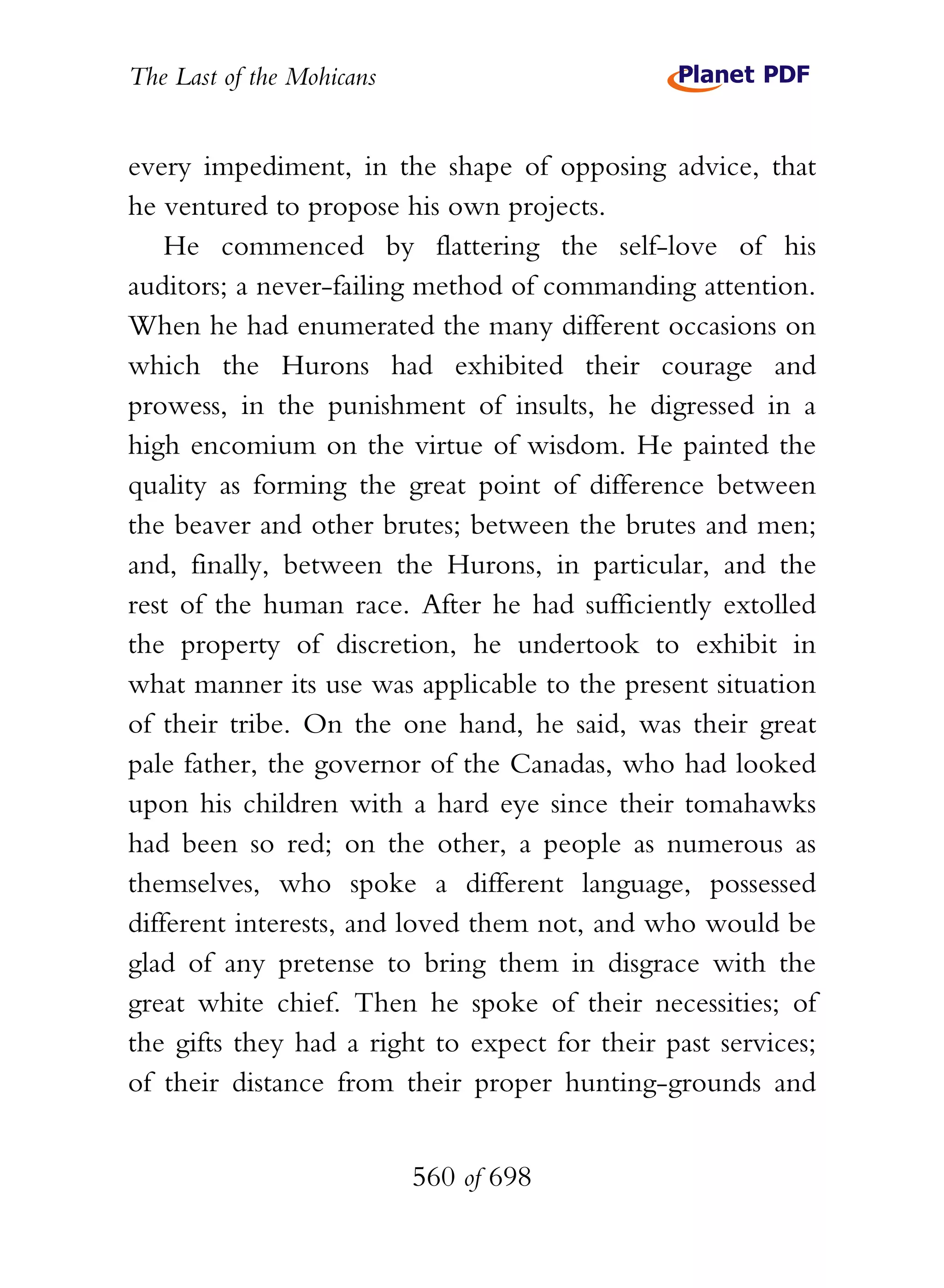 The Last of the Mohicans


every impediment, in the shape of opposing advice, that
he ventured to propose his own projects.
    He commenced by flattering the self-love of his
auditors; a never-failing method of commanding attention.
When he had enumerated the many different occasions on
which the Hurons had exhibited their courage and
prowess, in the punishment of insults, he digressed in a
high encomium on the virtue of wisdom. He painted the
quality as forming the great point of difference between
the beaver and other brutes; between the brutes and men;
and, finally, between the Hurons, in particular, and the
rest of the human race. After he had sufficiently extolled
the property of discretion, he undertook to exhibit in
what manner its use was applicable to the present situation
of their tribe. On the one hand, he said, was their great
pale father, the governor of the Canadas, who had looked
upon his children with a hard eye since their tomahawks
had been so red; on the other, a people as numerous as
themselves, who spoke a different language, possessed
different interests, and loved them not, and who would be
glad of any pretense to bring them in disgrace with the
great white chief. Then he spoke of their necessities; of
the gifts they had a right to expect for their past services;
of their distance from their proper hunting-grounds and


                           560 of 698
 