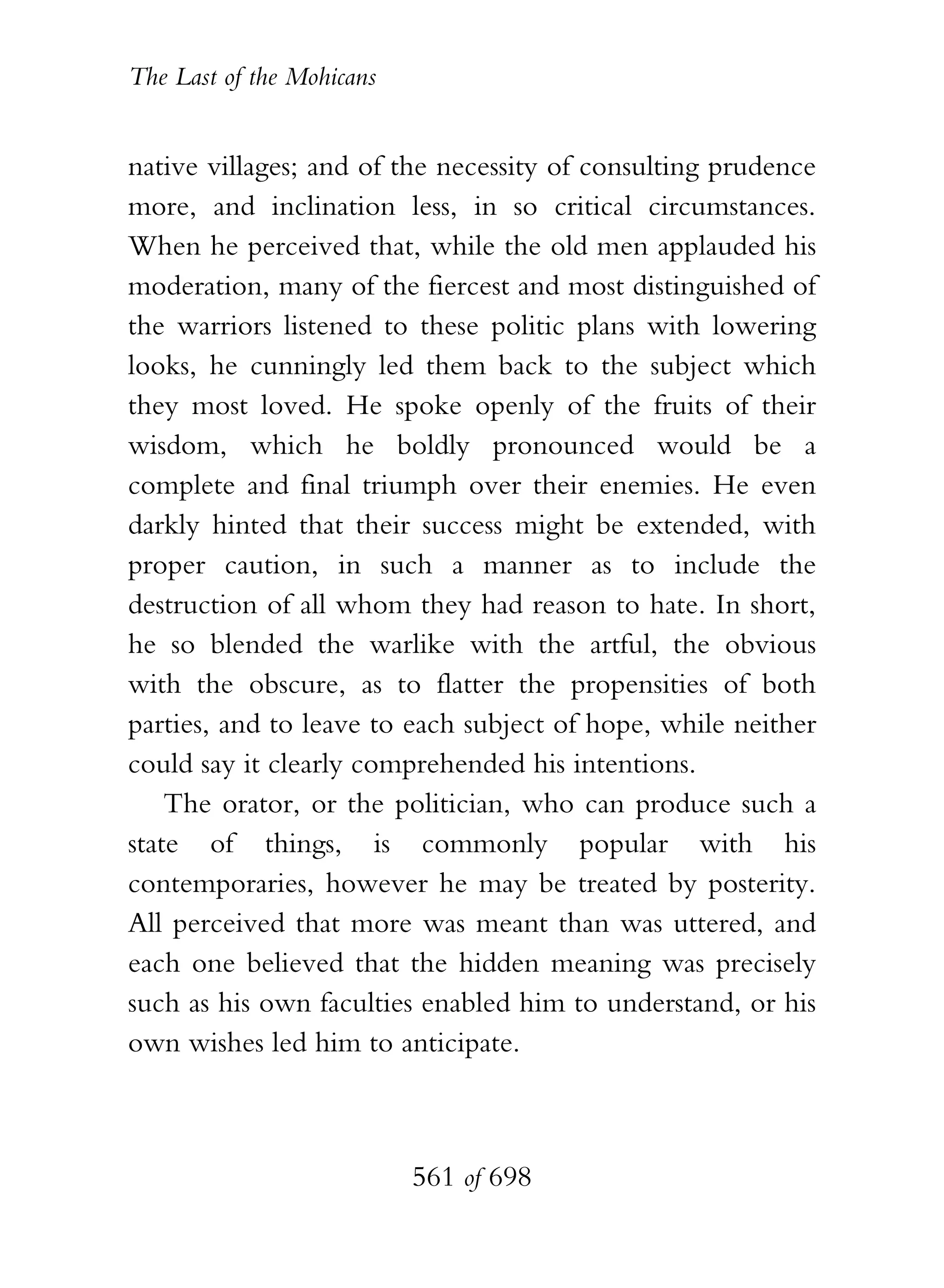 The Last of the Mohicans


native villages; and of the necessity of consulting prudence
more, and inclination less, in so critical circumstances.
When he perceived that, while the old men applauded his
moderation, many of the fiercest and most distinguished of
the warriors listened to these politic plans with lowering
looks, he cunningly led them back to the subject which
they most loved. He spoke openly of the fruits of their
wisdom, which he boldly pronounced would be a
complete and final triumph over their enemies. He even
darkly hinted that their success might be extended, with
proper caution, in such a manner as to include the
destruction of all whom they had reason to hate. In short,
he so blended the warlike with the artful, the obvious
with the obscure, as to flatter the propensities of both
parties, and to leave to each subject of hope, while neither
could say it clearly comprehended his intentions.
    The orator, or the politician, who can produce such a
state of things, is commonly popular with his
contemporaries, however he may be treated by posterity.
All perceived that more was meant than was uttered, and
each one believed that the hidden meaning was precisely
such as his own faculties enabled him to understand, or his
own wishes led him to anticipate.



                           561 of 698
 