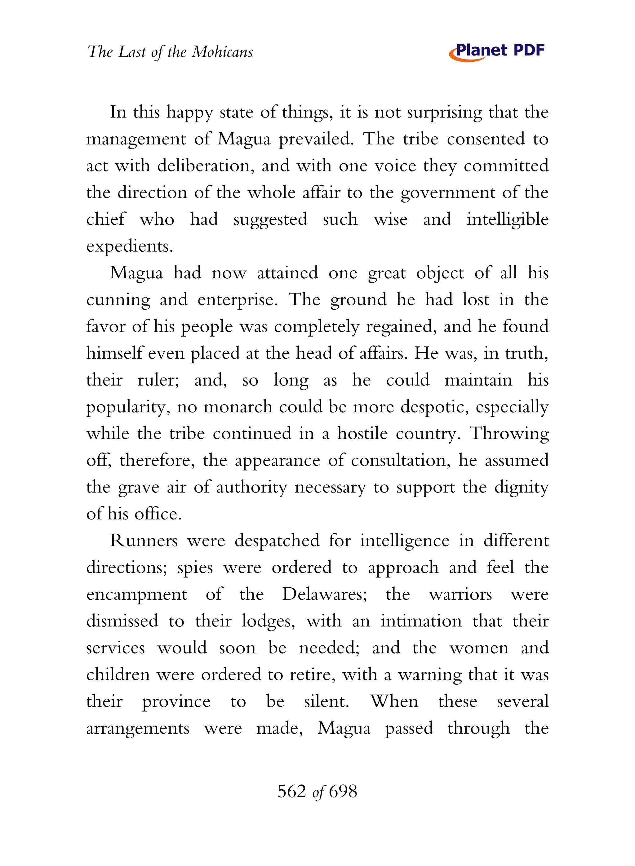 The Last of the Mohicans


    In this happy state of things, it is not surprising that the
management of Magua prevailed. The tribe consented to
act with deliberation, and with one voice they committed
the direction of the whole affair to the government of the
chief who had suggested such wise and intelligible
expedients.
    Magua had now attained one great object of all his
cunning and enterprise. The ground he had lost in the
favor of his people was completely regained, and he found
himself even placed at the head of affairs. He was, in truth,
their ruler; and, so long as he could maintain his
popularity, no monarch could be more despotic, especially
while the tribe continued in a hostile country. Throwing
off, therefore, the appearance of consultation, he assumed
the grave air of authority necessary to support the dignity
of his office.
    Runners were despatched for intelligence in different
directions; spies were ordered to approach and feel the
encampment of the Delawares; the warriors were
dismissed to their lodges, with an intimation that their
services would soon be needed; and the women and
children were ordered to retire, with a warning that it was
their province to be silent. When these several
arrangements were made, Magua passed through the


                           562 of 698
 