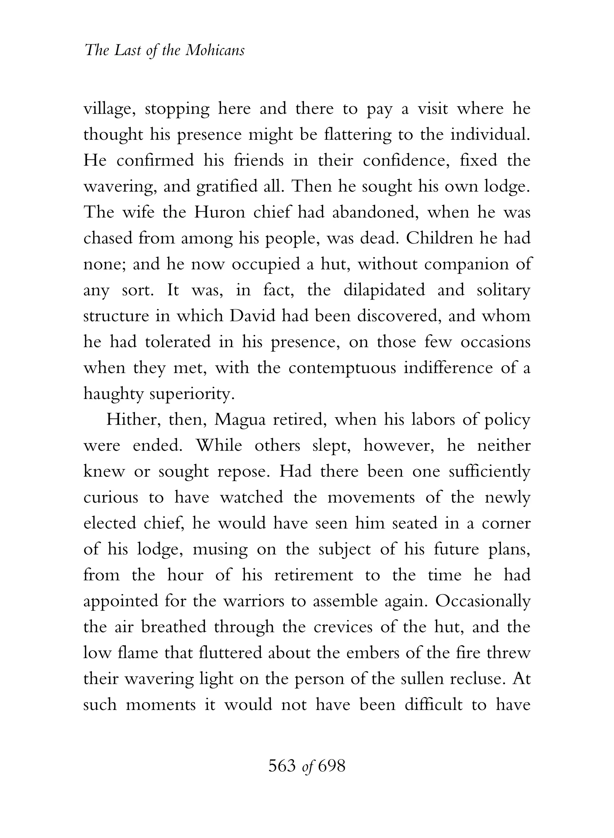 The Last of the Mohicans


village, stopping here and there to pay a visit where he
thought his presence might be flattering to the individual.
He confirmed his friends in their confidence, fixed the
wavering, and gratified all. Then he sought his own lodge.
The wife the Huron chief had abandoned, when he was
chased from among his people, was dead. Children he had
none; and he now occupied a hut, without companion of
any sort. It was, in fact, the dilapidated and solitary
structure in which David had been discovered, and whom
he had tolerated in his presence, on those few occasions
when they met, with the contemptuous indifference of a
haughty superiority.
    Hither, then, Magua retired, when his labors of policy
were ended. While others slept, however, he neither
knew or sought repose. Had there been one sufficiently
curious to have watched the movements of the newly
elected chief, he would have seen him seated in a corner
of his lodge, musing on the subject of his future plans,
from the hour of his retirement to the time he had
appointed for the warriors to assemble again. Occasionally
the air breathed through the crevices of the hut, and the
low flame that fluttered about the embers of the fire threw
their wavering light on the person of the sullen recluse. At
such moments it would not have been difficult to have


                           563 of 698
 
