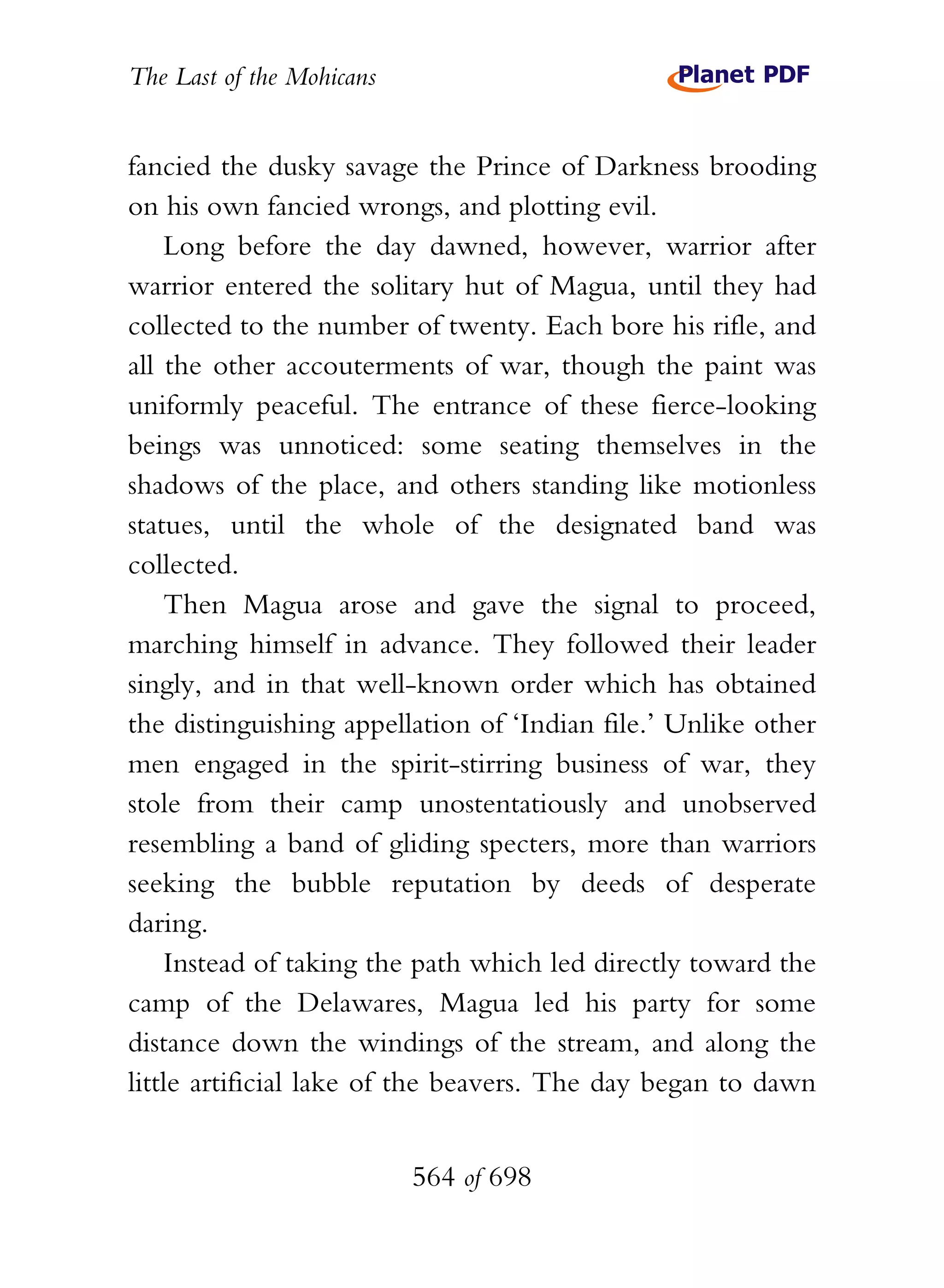 The Last of the Mohicans


fancied the dusky savage the Prince of Darkness brooding
on his own fancied wrongs, and plotting evil.
    Long before the day dawned, however, warrior after
warrior entered the solitary hut of Magua, until they had
collected to the number of twenty. Each bore his rifle, and
all the other accouterments of war, though the paint was
uniformly peaceful. The entrance of these fierce-looking
beings was unnoticed: some seating themselves in the
shadows of the place, and others standing like motionless
statues, until the whole of the designated band was
collected.
    Then Magua arose and gave the signal to proceed,
marching himself in advance. They followed their leader
singly, and in that well-known order which has obtained
the distinguishing appellation of ‘Indian file.’ Unlike other
men engaged in the spirit-stirring business of war, they
stole from their camp unostentatiously and unobserved
resembling a band of gliding specters, more than warriors
seeking the bubble reputation by deeds of desperate
daring.
    Instead of taking the path which led directly toward the
camp of the Delawares, Magua led his party for some
distance down the windings of the stream, and along the
little artificial lake of the beavers. The day began to dawn


                           564 of 698
 