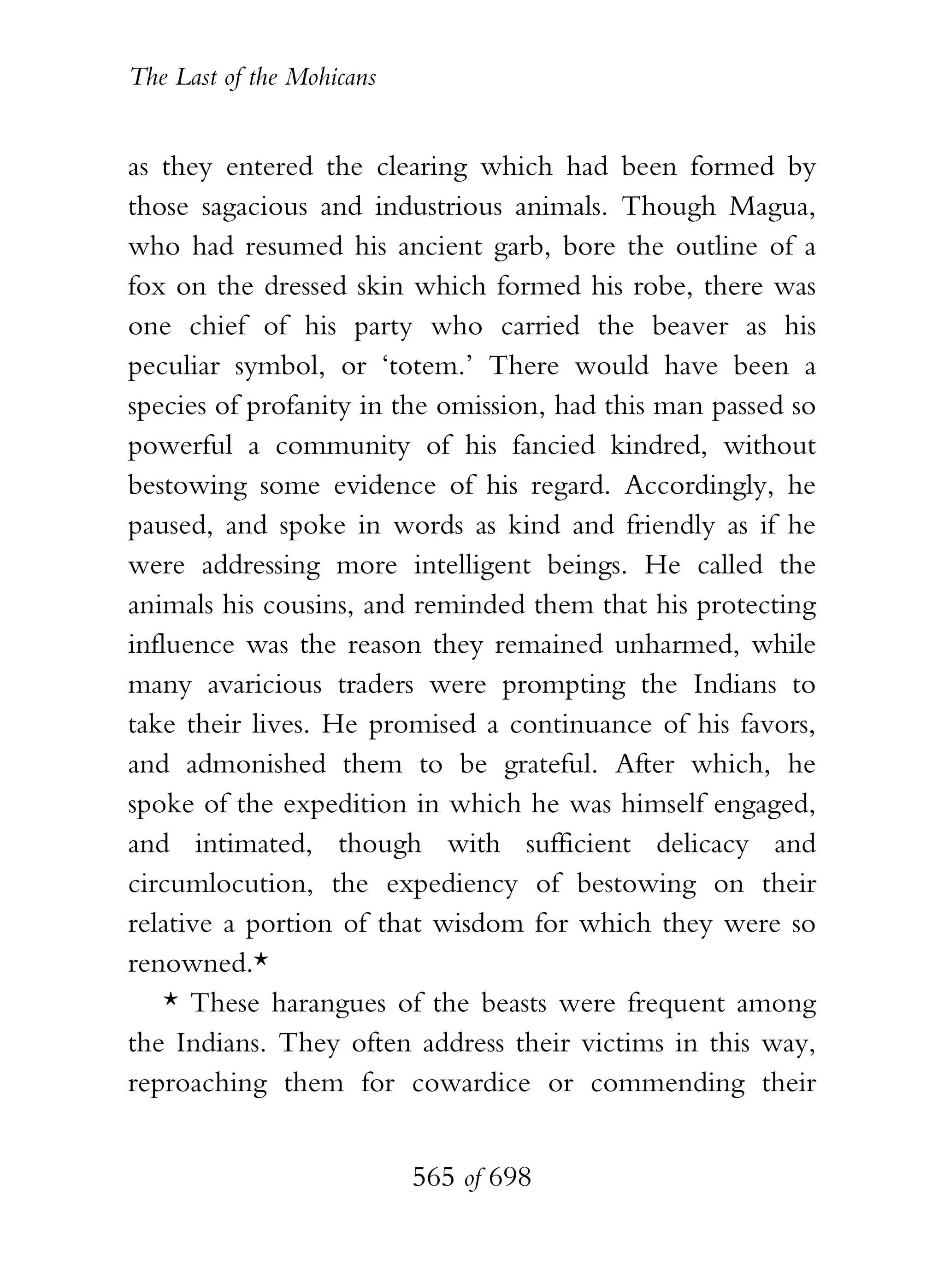 The Last of the Mohicans


as they entered the clearing which had been formed by
those sagacious and industrious animals. Though Magua,
who had resumed his ancient garb, bore the outline of a
fox on the dressed skin which formed his robe, there was
one chief of his party who carried the beaver as his
peculiar symbol, or ‘totem.’ There would have been a
species of profanity in the omission, had this man passed so
powerful a community of his fancied kindred, without
bestowing some evidence of his regard. Accordingly, he
paused, and spoke in words as kind and friendly as if he
were addressing more intelligent beings. He called the
animals his cousins, and reminded them that his protecting
influence was the reason they remained unharmed, while
many avaricious traders were prompting the Indians to
take their lives. He promised a continuance of his favors,
and admonished them to be grateful. After which, he
spoke of the expedition in which he was himself engaged,
and intimated, though with sufficient delicacy and
circumlocution, the expediency of bestowing on their
relative a portion of that wisdom for which they were so
renowned.*
    * These harangues of the beasts were frequent among
the Indians. They often address their victims in this way,
reproaching them for cowardice or commending their


                           565 of 698
 