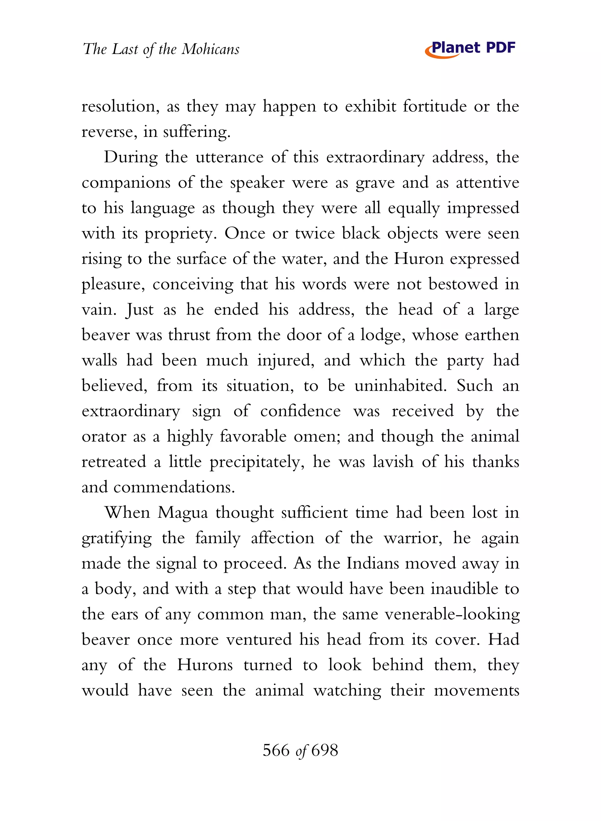 The Last of the Mohicans


resolution, as they may happen to exhibit fortitude or the
reverse, in suffering.
    During the utterance of this extraordinary address, the
companions of the speaker were as grave and as attentive
to his language as though they were all equally impressed
with its propriety. Once or twice black objects were seen
rising to the surface of the water, and the Huron expressed
pleasure, conceiving that his words were not bestowed in
vain. Just as he ended his address, the head of a large
beaver was thrust from the door of a lodge, whose earthen
walls had been much injured, and which the party had
believed, from its situation, to be uninhabited. Such an
extraordinary sign of confidence was received by the
orator as a highly favorable omen; and though the animal
retreated a little precipitately, he was lavish of his thanks
and commendations.
    When Magua thought sufficient time had been lost in
gratifying the family affection of the warrior, he again
made the signal to proceed. As the Indians moved away in
a body, and with a step that would have been inaudible to
the ears of any common man, the same venerable-looking
beaver once more ventured his head from its cover. Had
any of the Hurons turned to look behind them, they
would have seen the animal watching their movements


                           566 of 698
 