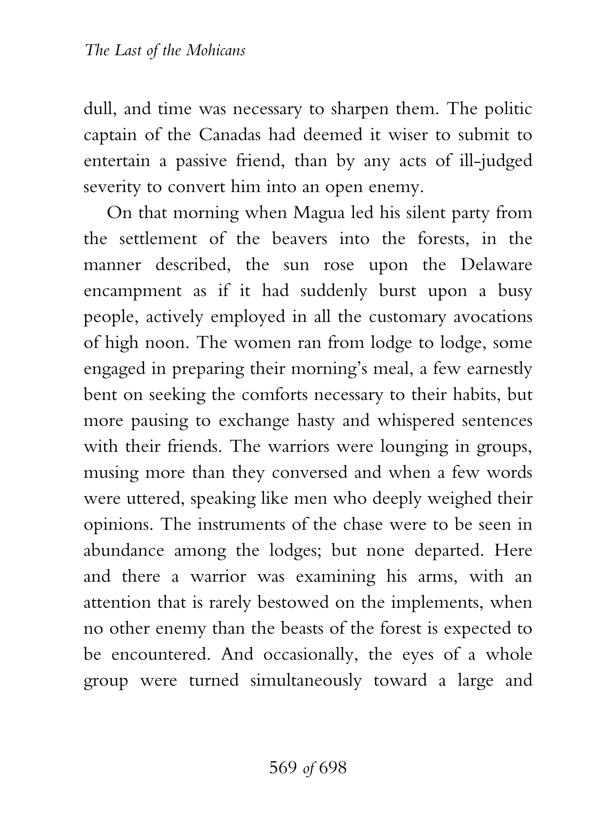 The Last of the Mohicans


dull, and time was necessary to sharpen them. The politic
captain of the Canadas had deemed it wiser to submit to
entertain a passive friend, than by any acts of ill-judged
severity to convert him into an open enemy.
    On that morning when Magua led his silent party from
the settlement of the beavers into the forests, in the
manner described, the sun rose upon the Delaware
encampment as if it had suddenly burst upon a busy
people, actively employed in all the customary avocations
of high noon. The women ran from lodge to lodge, some
engaged in preparing their morning’s meal, a few earnestly
bent on seeking the comforts necessary to their habits, but
more pausing to exchange hasty and whispered sentences
with their friends. The warriors were lounging in groups,
musing more than they conversed and when a few words
were uttered, speaking like men who deeply weighed their
opinions. The instruments of the chase were to be seen in
abundance among the lodges; but none departed. Here
and there a warrior was examining his arms, with an
attention that is rarely bestowed on the implements, when
no other enemy than the beasts of the forest is expected to
be encountered. And occasionally, the eyes of a whole
group were turned simultaneously toward a large and



                           569 of 698
 
