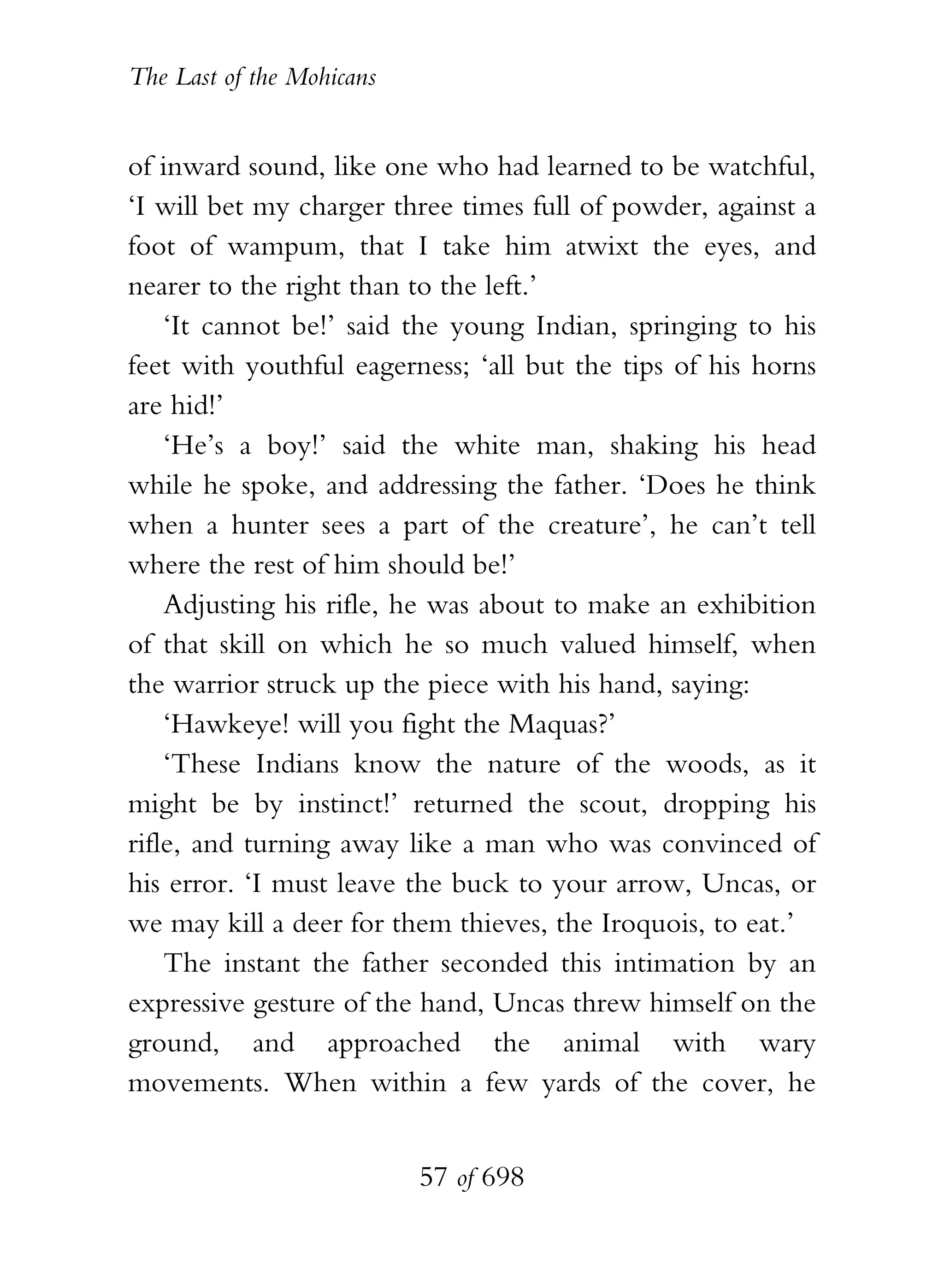 The Last of the Mohicans


of inward sound, like one who had learned to be watchful,
‘I will bet my charger three times full of powder, against a
foot of wampum, that I take him atwixt the eyes, and
nearer to the right than to the left.’
    ‘It cannot be!’ said the young Indian, springing to his
feet with youthful eagerness; ‘all but the tips of his horns
are hid!’
    ‘He’s a boy!’ said the white man, shaking his head
while he spoke, and addressing the father. ‘Does he think
when a hunter sees a part of the creature’, he can’t tell
where the rest of him should be!’
    Adjusting his rifle, he was about to make an exhibition
of that skill on which he so much valued himself, when
the warrior struck up the piece with his hand, saying:
    ‘Hawkeye! will you fight the Maquas?’
    ‘These Indians know the nature of the woods, as it
might be by instinct!’ returned the scout, dropping his
rifle, and turning away like a man who was convinced of
his error. ‘I must leave the buck to your arrow, Uncas, or
we may kill a deer for them thieves, the Iroquois, to eat.’
    The instant the father seconded this intimation by an
expressive gesture of the hand, Uncas threw himself on the
ground, and approached the animal with wary
movements. When within a few yards of the cover, he


                           57 of 698
 